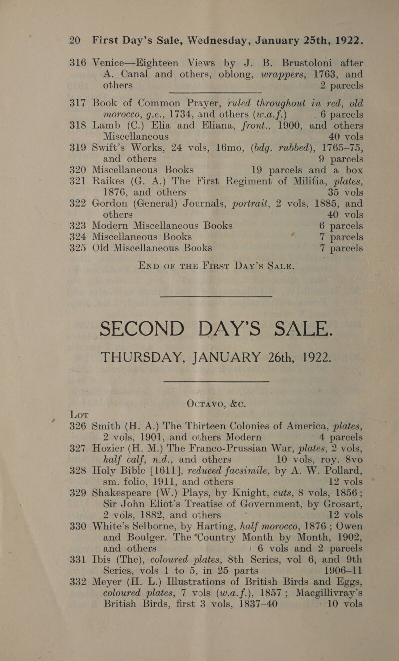 331 332 First Day’s Sale, Wednesday, January 25th, 1922. Venice—Eighteen Views by J. B. Brustoloni after A. Canal and others, oblong, wrappers, 1763, and others 2 parcels Book of Common Prayer, ruled throughout in red, old morocco, g.e., 1734, and others (w.a.f.) . 6 parcels Lamb (C.) Elia and Eliana, front., 1900, and others Miscellaneous 40 vols. Swift’s Works, 24 vols, 16mo, (bdg. rubbed), 1765-75, and others 9 parcels Miscellaneous Books 19 parcels and a box Raikes (G. A.) The First Regiment of Militia, plates, 1876, and others 35 vols Gordon (General) Journals, portrait, 2 vols, 1885, and others 40 vols Modern Miscellaneous Books 6 parcels Miscellaneous Books £ 7 parcels Old Miscellaneous Books 7 parcels END oF THE First DaAy’s SALE. SECOND DAY’S SALE. THURSDAY, JANUARY 26th, 1922. OcTAVO, &amp;C. Smith (H. A.) The Thirteen Colonies of America, plates, 2 vols, 1901, and others Modern 4 parcels Hozier (H. M.) The Franco-Prussian War, plates, 2 vols, half calf, n.d., and others 10 vols, roy. 8vo Holy Bible [1611], reduced facsimile, by A. W. Pollard, sm. folio, 1911, and others 12 vols Shakespeare (W.) Plays, by Knight, cuts, 8 vols, 1856; Sir John Eliot’s Treatise of Government, by Grosart, 2 vols, 1882, and others 12 vols White’s Selborne, by Harting, half morocco, 1876 ; Owen and Boulger. The “Country Month by Month, 1902, and others ' 6 vols and 2 parcels Ibis (The), coloured plates, 8th Series, vol 6, and 9th Series, vols 1 to 5, in 25 parts 1906-11 Meyer (H. L.) Illustrations of British Birds and Eggs, coloured plates, 7 vols (w.a.f.), 1857; Macgillivray’s British Birds, first 3 vols, 1837-40 - 10 vols