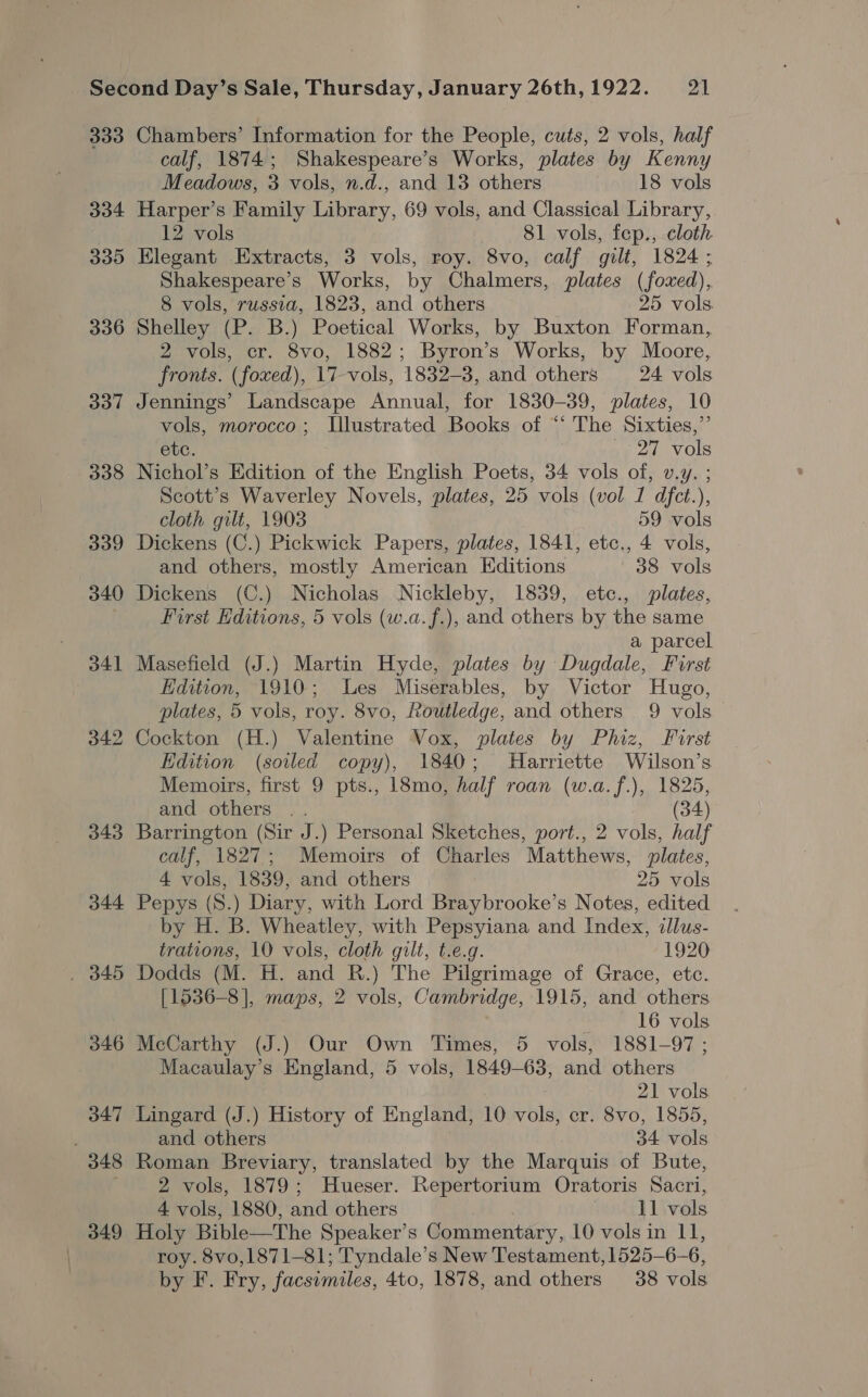 333 334 33D 336 337 308 339 340 o41 343 344 . 345 346 347 348 349 Chambers’ Information for the People, cuts, 2 vols, half calf, 1874; Shakespeare’s Works, plates by Kenny Meadows, 3 vols, n.d., and 13 others 18 vols Harper’s Family Library, 69 vols, and Classical Library, 12 vols 81 vols, fep., cloth Elegant Extracts, 3 vols, roy. 8vo, calf gilt, 1824; Shakespeare’s Works, by Chalmers, plates (foxed), 8 vols, russia, 1823, and others 25 vols Shelley (P. B.) Poetical Works, by Buxton Forman, 2 vols, cr. 8vo, 1882; Byron’s Works, by Moore, fronts. (foxed), 17-vols, 1832-3, and others 24 vols Jennings’ Landscape Annual, for 1830-39, plates, 10 vols, morocco; Illustrated Books of “‘ The Sixties,”’ etc. _ 27 vols Nichol’s Edition of the English Poets, 34 vols of, v.y. ; Scott’s Waverley Novels, plates, 25 vols (vol I dfct.), cloth gilt, 1903 59 vols Dickens (C.) Pickwick Papers, plates, 1841, etc., 4 vols, and others, mostly American Editions 38 vols Dickens (C.) Nicholas Nickleby, 1839, etc., plates, First Editions, 5 vols (w.a.f.), and others by the same a parcel Masefield (J.) Martin Hyde, plates by Dugdale, First Edition, 1910; Les Miserables, by Victor Hugo, plates, 5 vols, roy. 8vo, Routledge, and others 9 vols Cockton (H.) Valentine Vox, plates by Phiz, First Edition (soiled copy), 1840; Harriette Wilson’s Memoirs, first 9 pts., 18mo, half roan (w.a.f.), 1825, and others .. (34) Barrington (Sir J.) Personal Sketches, port., 2 vols, half calf, 1827; Memoirs of Charles Matthews, plates, 4 vols, 1839, and others 25 vols Pepys (S.) Diary, with Lord Braybrooke’s Notes, edited by H. B. Wheatley, with Pepsyiana and Index, illus- trations, 10 vols, cloth gilt, t.e.g. 1920 Dodds (M. H. and R.) The Pilgrimage of Grace, etc. [1536-8], maps, 2 vols, Cambridge, 1915, and others 16 vols McCarthy (J.) Our Own Times, 5 vols, 1881-97 ; Macaulay’s England, 5 vols, 1849-63, and others 21 vols Lingard (J.) History of England, 10 vols, cr. 8vo, 1855, and others 34 vols Roman Breviary, translated by the Marquis of Bute, 2 vols, 1879; Hueser. Repertorium Oratoris Sacri, 4 vols, 1880, and others 11 vols Holy Bible—The Speaker’s Commentary, 10 vols in 11, roy. 8vo,1871—81; Tyndale’s New Testament, 1525-6-6, by F. Fry, facsimiles, 4to, 1878, and others 38 vols