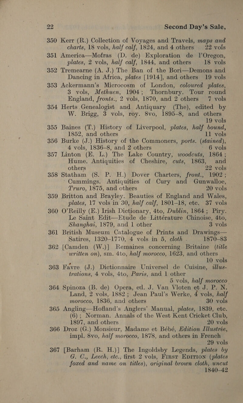 350 351 352 353 354 355 356 307 358 359 360 361 362 363 364 365 Kerr (R.) Collection of Voyages and Travels, maps and charts, 18 vols, half calf, 1824, and 4 others 22 vols America—Mofras (D. de) Exploration de lOregon, plates, 2 vols, half calf, 1844, and others 18 vols Tremearne (A. J.) The Ban of the Bori—Demons and Dancing in Africa, plates [1914], and others 19 vols Ackermann’s Microcosm of London, coloured plates, 3 vols, Methuen, 1904; Thornbury. Tour round England, fronts., 2 vols, 1870, and 2 others 7 vols Herts.Genealogist and Antiquary (The), edited by W. Brigg, 3 vols, roy. 8vo, 1895-8, and others 19 vols Baines (T.) History of Liverpool, plates, half bound, 1852, and others 11 vols Burke (J.) History of the Commoners, ports. (stained), 4 vols, 1836-8, and 2 others ~ 6 vols Linton (EK. L.) The Lake Country, woodcuts, 1864 ; Hume. Antiquities of Cheshire, cuts, 1863, and others 22 vols Statham (S. P. H.) Dover Charters, front., 1902 ; ‘Cummings. Antiquities of Cury and Gunwalloe, Truro, 1875, and others 20 vols. ~ Britton and Brayley. Beauties of England and Wales, plates, 17 vols in 30, half calf, 1801-18, etc. 37 vols O’Reilly (E.) Irish Dictionary, 4to, Dublin, 1864; Piry. Le Saint Edit—Etude de Littérature Chinoise, 4to, Shanghai, 1879, and 1 other 3 vols British Museum Catalogue of Prints and. Drawings— Satires, 1320-1770, 4 vols in 5, cloth . 1870-83 [Camden (W.)] Remaines concerning Britaine (title ‘written on), sm. 4to, half morocco, 1623, and others : 10 vols Favre (J.) Dictionnaire Universel de Cuisine, 2lus- trations, 4 vols, 4to, Paris, and 1 other 5 vols, half morocco | Spinoza (B. de) Opera, ed. J. Van Vloten et J. P. N. Land, 2 vols, 1882; Jean Paul’s Werke, 4 vols, half morocco, 1836, and others 30 vols Angling—Hofland’s Anglers’ Manual, plates, 1839, etc. (6); Norman. Annals of the West Kent Cricket Club, 1897, and others 20 vols 367 impl. 8vo, half morocco, 1878, and others in French 29 vols [Barham (R. H.)] The Ingoldsby Legends, plates by . C., Leech, etc., first 2 vols, First Epirion (plates foxed and name on titles), original brown cloth, uncut 1840-42
