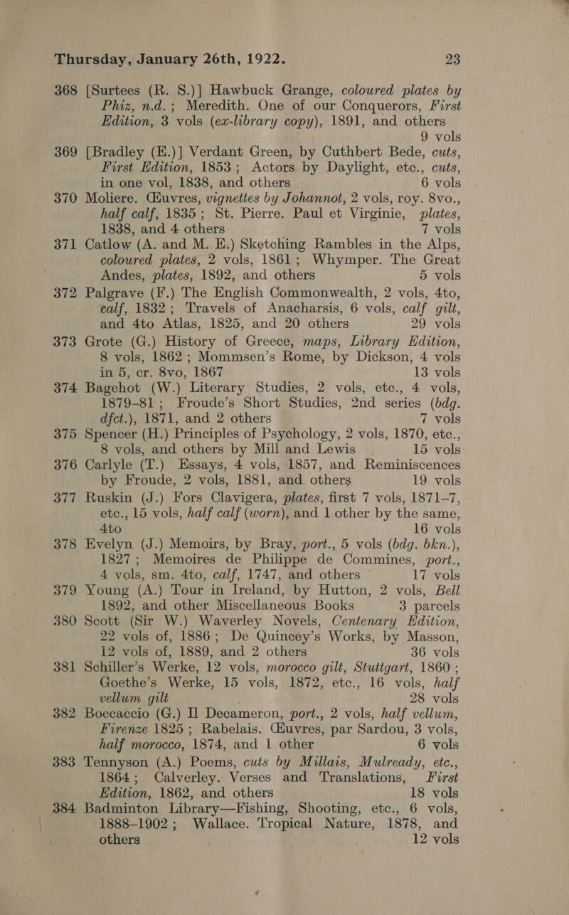 368 369 370 3d71 373 374 375 376 377 378 379 380 381 382 383 384 [Surtees (R. S.)] Hawbuck Grange, coloured plates by Phiz, n.d.; Meredith. One of our Conquerors, First Edition, 3 vols (ex-library copy), 1891, and others 9 vols [Bradley (E.)] Verdant Green, by Cuthbert Bede, cuts, First Edition, 1853; Actors. by Daylight, etc., cuts, in one vol, 1838, and others 6 vols Moliere. Giuvres, vignettes by Johannot, 2 vols, roy. 8vo., half calf, 1835; St. Pierre. Paul et Virginie, plates, 1838, and 4 others 7 vols Catlow (A. and M. E.) Sketching Rambles in the Alps, coloured plates, 2 vols, 1861; Whymper. The Great Andes, plates, 1892, and others 5 vols Palgrave (F.) The English Commonwealth, 2 vols, 4to, calf, 1832; Travels of Anacharsis, 6 vols, calf gilt, and 4to Atlas, 1825, and 20 others 29 vols Grote (G.) History of Greece, maps, Library Edition, 8 vols, 1862; Mommsen’s Rome, by Dickson, 4 vols in 5, cr. 8vo, 1867 13 vols Bagehot (W.) Literary Studies, 2 vols, etc., 4 vols, 1879-81 ; Froude’s Short Studies, 2nd series (bdg. dfct.), 1871, and 2 others 7 vols Spencer (H.) Principles of Psychology, 2 vols, 1870, etc., 8 vols, and others by Mill and Lewis 15 vols: Carlyle (T.) Essays, 4 vols, 1857, and Reminiscences by Froude, 2 vols, 1881, and others 19 vols Ruskin (J.) Fors Clavigera, plates, first 7 vols, 1871-7, etc., 15 vols, half calf (worn), and 1 other by the same, Ato 16 vols Evelyn (J.) Memoirs, by Bray, port., 5 vols (bdg. bkn.), 1827; Memoires de Philippe de Commines, port., 4 vols, sm. 4to, calf, 1747, and others 17 vols Young (A.) Tour in Ireland, by Hutton, 2 vols, Bell 1892, and other Miscellaneous Books 3 parcels Scott (Sir W.) Waverley Novels, Centenary Edition, 22 vols of, 1886; De Quincéy’s Works, by Masson, 12 vols of, 1889, and 2 others 36 vols Schiller’s Werke, 12 vols, morocco gilt, Stuttgart, 1860 ; Goethe’s Werke, 15 vols, 1872, etc., 16 vols, half vellum gilt 28 vols Boccaccio (G.) Il Decameron, port., 2 vols, half vellum, Firenze 1825 ; Rabelais. Giuvres, par Sardou, 3 vols, half morocco, 1874, and | other 6 vols Tennyson (A.) Poems, cuts by Millais, Mulready, etc., 1864; Calverley. Verses and Translations, First Edition, 1862, and others 18 vols Badminton Library—Fishing, Shooting, etc., 6 vols, 1888-1902 ; Wallace. Tropical Nature, 1878, and