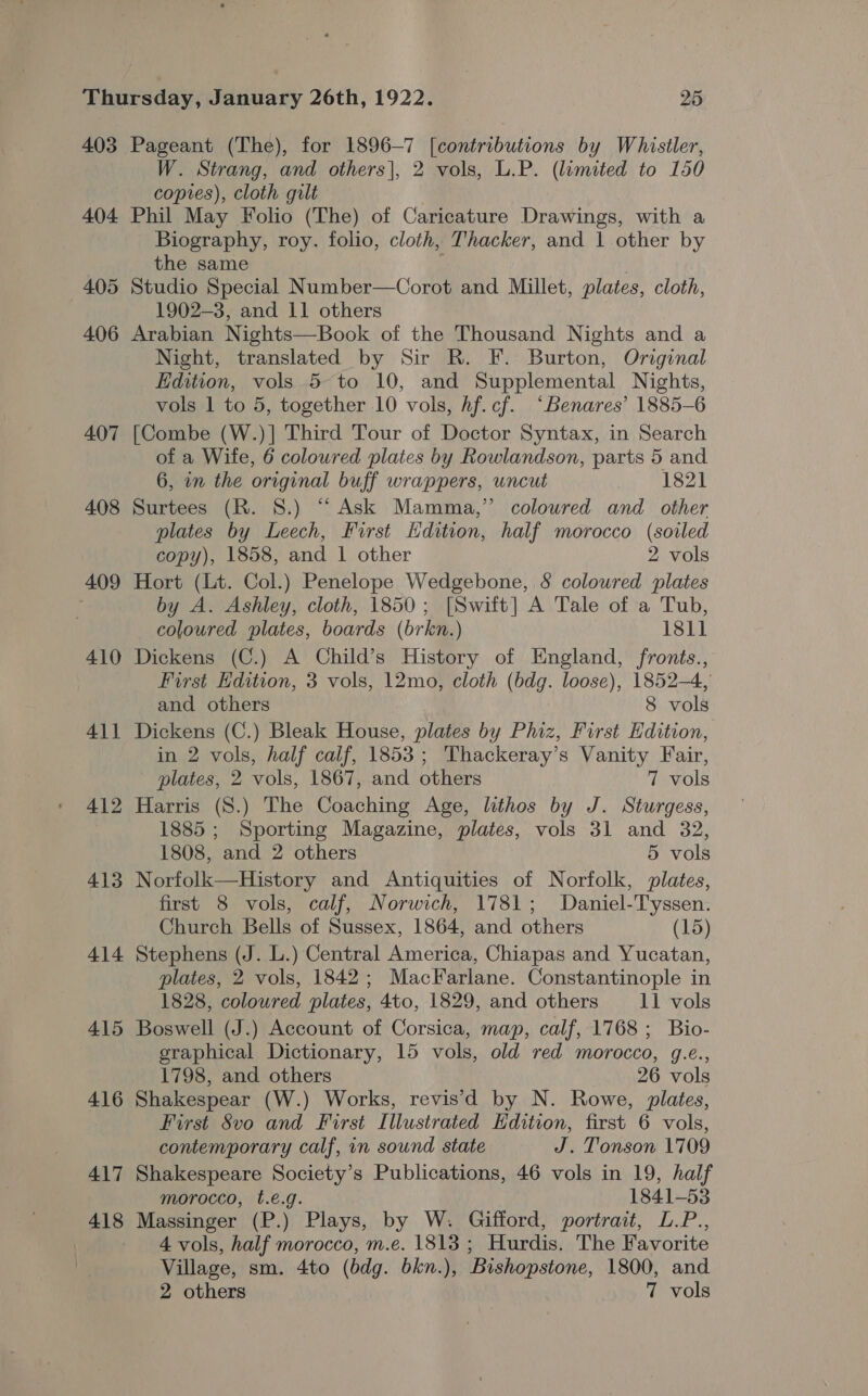 403 404 405 406 407 408 409 410 41] 412 413 414 415 416 417 418 Pageant (The), for 1896-7 [contributions by Whistler, W. Strang, and others], 2 vols, L.P. (limited to 150 copies), cloth gilt : Phil May Folio (The) of Caricature Drawings, with a Biography, roy. folio, cloth, Thacker, and 1 other by the same : Studio Special Number—Corot and Millet, plates, cloth, 1902-3, and 11 others Arabian Nights—Book of the Thousand Nights and a Night, translated by Sir R. F. Burton, Original Edition, vols 5 to 10, and Supplemental Nights, vols 1 to 5, together 10 vols, hf.cf. “Benares’ 1885-6 [Combe (W.)] Third Tour of Doctor Syntax, in Search of a Wife, 6 coloured plates by Rowlandson, parts 5 and 6, in the original buff wrappers, uncut 1821 Surtees (R. 8.) “ Ask Mamma,” colowred and other plates by Leech, First Edition, half morocco (soiled copy), 1858, and 1 other 2 vols Hort (Lt. Col.) Penelope Wedgebone, &amp; coloured plates by A. Ashley, cloth, 1850; [Switt] A Tale of a Tub, coloured plates, boards (brkn.) 1811 Dickens (C.) A Child’s History of England, fronts., First Hdition, 3 vols, 12mo, cloth (bdg. loose), 1852-4, and others 8 vols Dickens (C.) Bleak House, plates by Phiz, First Hdition, in 2 vols, half calf, 1853; Thackeray’s Vanity Fair, plates, 2 vols, 1867, and others 7 vols Harris (S.) The Coaching Age, lithos by J. Sturgess, 1885; Sporting Magazine, plates, vols 31 and 32, 1808, and 2 others 5 vols Norfolk—History and Antiquities of Norfolk, plates, first 8 vols, calf, Norwich, 1781; Daniel-Tyssen. Church Bells of Sussex, 1864, and others (15) Stephens (J. L.) Central America, Chiapas and Yucatan, plates, 2 vols, 1842; MacFarlane. Constantinople in 1828, coloured plates, 4to, 1829, and others 11 vols Boswell (J.) Account of Corsica, map, calf, 1768 ; Bio- graphical Dictionary, 15 vols, old red morocco, g.e., 1798, and others 26 vols Shakespear (W.) Works, revis’d by N. Rowe, plates, First Svo and First Illustrated Kdition, first 6 vols, contemporary calf, in sound state J. Tionson 1709 Shakespeare Society’s Publications, 46 vols in 19, half morocco, t.e.g. 1841-53 Massinger (P.) Plays, by W. Gifford, portrait, L.P., 4 vols, half morocco, m.e. 1813 ; Hurdis. The Favorite Village, sm. 4to (bdg. bkn.), Bishopstone, 1800, and