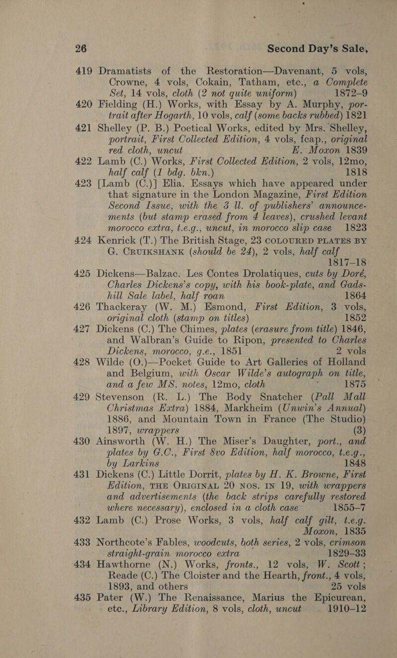 419 420 421 422 423 424 425 426 427 428 429 430 431 432 433 434 435 Dramatists of the Restoration—Davenant, 5 vols, Crowne, 4 vols, Cokain, Tatham, etc., a Complete Set, 14 vols, cloth (2 not quite uniform) 1872-9 Fielding (H.) Works, with Essay by A. Murphy, por- trait after Hogarth, 10 vols, calf (some backs rubbed) 1821 Shelley (P. B.) Poetical Works, edited by Mrs. Shelley, portrait, First Collected Edition, 4 vols, feap., original red cloth, uncut E. Moxon 1839 Lamb (C.) ‘Works, First Collected Edition, 2 vols, 12mo, half calf (1 bdg. bkn.) 1818 [Lamb (C.)] Elia. Essays which have appeared under that signature in the London Magazine, First Hdition Second Issue, with the 3 Ul. of publishers’ announce- ments (but stamp erased from 4 leaves), crushed levant morocco extra, t.e.g., uncut, 1n morocco slip case 1823 Kenrick (T.) The British Stage, 23 COLOURED PLATES BY G. CRUIKSHANK (should be 24), 2 vols, half calf 1817-18 Dickens—Balzac. Les Contes Drolatiques, cuts by Dore, Charles Dickens's copy, with his book-plate, and Gads- hill Sale label, half roan 1864 Thackeray (W. M.) Esmond, First Hdition, 3 vols, original cloth (stamp on titles) 1852 Dickens (C.) The Chimes, plates (erasure from title) 1846, and Walbran’s Guide to Ripon, presented to Charles Dickens, morocco, g.e., 1851 2 vols Wilde (O.)—Pocket Guide to Art Galleries of Holland and Belgium, with Oscar Wilde’s autograph on title, and a few MS. notes, 12mo, cloth i 1875 Stevenson (R. L.) The Body Snatcher (Pall Mall Christmas Eatra) 1884, Markheim (Unwin’s Annual) 1886, and Mountain Town in France (The Studio) 1897, wrappers (3) Ainsworth (W. H.) The Miser’s Daughter, port., and plates by G.C., First 8vo Edition, half morocco, t.e.g., by Larkins 1848 Dickens (C.) Little Dorrit, plates by H. K. Browne, First Edition, THE ORIGINAL 20 NOS. IN 19, with wrappers and advertisements (the back strips carefully restored where necessary), enclosed in a cloth case 1855-7 Lamb (C.) Prose Works, 3 vols, half calf gilt, t.e.g. Moxon, 1835 Northcote’s Fables, woodcuts, both series, 2 vols, crumson straight-grain morocco extra 1829-33 Hawthorne (N.) Works, fronts., 12 vols, W. Scott ; Reade (C.) The Cloister and the Hearth, front., 4 vols, 1893, and others 25 vols Pater (W.) The Renaissance, Marius the Epicurean, etc., Library Edition, 8 vols, cloth, uncut 1910-12