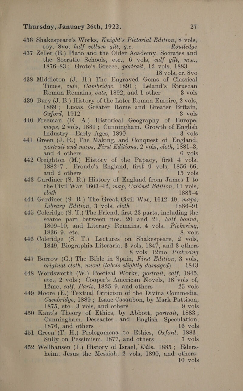 436 437 438 439 440 441 442 443 +4} 445 446 447 448 449 450 451 | 452 Shakespeare’s Works, Knight’s Pictorial Edition, 8 vols, roy. 8vo, half vellum gilt, g.e. Routledge Zeller (E.) Plato and the Older Academy, Socrates and the Socratic Schools, etc., 6 vols, calf gilt, m.e., 1876-83 ; Grote’s Greece, portrait, 12 vols, 1883 7 18 vols, cr. 8vo Middleton (J. H.) The Eigeeead Gems of Classical Times, cuts, Cambridge, 1891; lLeland’s Etruscan Roman Remains, cuts, 1892, and 1 other 3 vols Bury (J. B.) History of the Later Roman Empire, 2 vols, 1889 ; Lucas. Greater Rome and Greater Britain, Oxford, 1912 3 vols Freeman (KE. A.) Historical Geography of Europe, maps, 2 vols, 1881 ; Cunningham. Growth of English Industry—LEarly Ages, 1890 3 vols Green (J. R.) The Making, and Conquest of England, portrait and maps, First Editions, 2 vols, cloth, 1881-3, and 4 others 6 vols Creighton (M.) History of the Papacy, first 4 vols, 1882-7 ; Froude’s England, first 9 vols, 1856-66, and 2 others 15 vols Gardiner (8S. R.) History of England from James I to the Civil War, 1603-42, map, Cabinet Edition, 11 vols, cloth 1883-4 Gardiner (S. R.) The Great Civil War, 1642-49, maps, Inbrary Edition, 3 vols, cloth 1886-91 Coleridge (S. T.) The Friend, first 23 parts, including the scarce part between nos. 20 and 21, half bound, 1809-10, and Literary Remains, 4 vols, Pickering, 1836-9, etc. 8 vols Coleridge (S. T.) Lectures on Shakespeare, 2 vols, 1849, Biographia Literaria, 3 vols, 1847, and 3 others 8 vols, 12mo, Pickering Borrow (G.) The Bible in Spain, First Edition: 3 vols, original cloth, uncut (labels slightly damaged) | 1843 Wordsworth (W.) Poetical Works, portrait, calf, 1845, etc., 2 vols; Cooper’s American Novels, 18 vols of, 12mo, calf, Paris, 1825-9, and others 25 vols Moore (E.) Textual Criticism of the Divina Commedia, Cambridge, 1889 ; Isaac Casaubon, by Mark Pattison, 1875, etce., 3 vols, and others 9 vols Kant’s Theory of Ethics, by Abbott, portrait, 1883 ; Cunningham. Descartes and English Speculation, 1876, and others 16 vols Green (T. H.) Prolegomena to Ethics, Oxford, 1883; Sully on Pessimism, 1877, and others 7 vols Wellhausen (J.) History of Israel, Hdin. 1885; Eders- heim. Jesus the Messiah, 2 vols, 1890, and others 10 vols