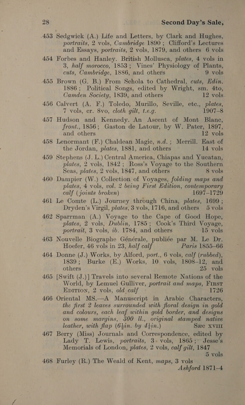 453 465 466 467 468 Second Day’s Sale, | Sedgwick (A.) Life and Letters, by Clark and Hughes, portraits, 2 vols, Cambridge 1890 ; Clifford’s Lectures and Essays, portraits, 2 vols, 1879, and others 6 vols Forbes and Hanley. British Mollusca, plates, 4 vols in 3, half morocco, 1853; Vines’ Physiology of Plants, cuts, Cambridge, 1886, and others 9 vols Brown (G. B.) From Schola to Cathedral, cuts, Hdin. 1886 ; Political Songs, edited by Wright, sm. 4to, Camden Society, 1839, and others 12 vols. Calvert (A. F.) Toledo, Murillo, Seville, etc., plates, 7 vols, er. 8vo, cloth gilt, t.e.g. 1907-8 Hudson and Kennedy. An Ascent of Mont Blane, front., 1856; Gaston de Latour, by W. Pater, 1897, and others 12 vols Lenormant (F.) Chaldean Magic, n.d.; Merrill. East of the Jordan, plates, 1881, and others 14 vols Stephens (J. L.) Central America, Chiapas and Yucatan, plates, 2 vols, 1842; Ross’s Voyage to the Southern Seas, plates, 2 vols, 1847, and others 8 vols Dampier (W.) Collection of Voyages, folding maps and plates, 4 vols, vol. 2 being First Edition, contemporary calf (joints broken) - 1697-1729 Le Comte (L.) Journey through China, plates, 1699 ; Dryden’s Virgil, plates, 3 vols, 1716, and others 5 vols Sparrman (A.) Voyage to the Cape of Good Hope, plates, 2 vols, Dublin, 1785; Cook’s Third Voyage, portrait, 3 vols, 1b. 1784, and others | 15 vols Nouvelle Biographe Générale, publiée par M. Le Dr. Hoefer, 46 vols in 23, half calf Paris 1855-66 Donne (J.) Works, by Alford, port., 6 vols, calf (rubbed), 1839; Burke (E.) Works, 10 vols, 1808-12, and others 25 vols [Swift (J.)] Travels into several Remote Nations of the World, by Lemuel Gulliver, portrait and maps, First Epition, 2 vols, old, calf 1726 Oriental MS.—A Manuscript in Arabic Characters, the first 2 leaves surrounded with floral design in gold and colours, each leaf within gold border, and designs on some margins, 300 ll., original stamped native leather, with flap (64in. by 440n.) Sec XVII Berry (Miss) Journals and Correspondence, edited by Lady T. Lewis, portraits, 3+ vols, 1865;° Jesse’s Memorials of London, plates, 2 vols, calf gilt, 1847 5 vols Furley (R.) The Weald of Kent, maps, 3 vols Ashford 1871-4