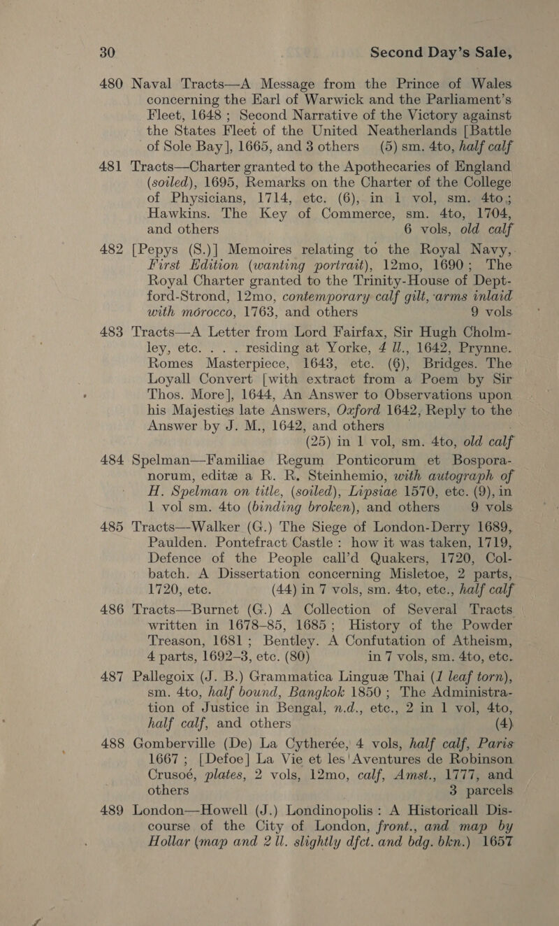 480 Naval Tracts—A Message from the Prince of Wales concerning the Earl of Warwick and the Parliament’s Fleet, 1648 ; Second Narrative of the Victory against the States Fleet of the United Neatherlands [Battle of Sole Bay], 1665, and 3 others (5) sm. 4to, half calf 481 'Tracts—Charter granted to the Apothecaries of England (sovled), 1695, Remarks on the Charter of the College of Physicians, 1714, etc. (6), in 1 vol, sm. 4to; Hawkins. The Key of Commerce, sm. 4to, 1704, and others 6 vols, old calf 482 [Pepys (S.)] Memoires relating to the Royal Navy,. First Edition (wanting portrait), 12mo, 1690; The Royal Charter granted to the Trinity-House of Dept- ford-Strond, 12mo, contemporary calf gilt, arms inlaid with morocco, 1763, and others 9 vols. 483 'Tracts—A Letter from Lord Fairfax, Sir Hugh Cholm- ley, etc. . . . residing at Yorke, 4 ll., 1642, Prynne. Romes Masterpiece, 16438, etc. (6), Bridges. The Loyall Convert [with extract from a Poem by Sir Thos. More], 1644, An Answer to Observations upon his Majesties late Answers, Oxford 1642, Reply to the Answer by J. M., 1642, and others (25) in 1 vol, sm. 4to, old calf 484 Spelman—Familiae Regum Ponticorum et Bospora- norum, edite a R. R, Steinhemio, with autograph of H. Spelman on title, (soiled), Lipsiae 1570, etc. (9), in 1 vol sm. 4to (binding broken), and others 9 vols 485 'Tracts—-Walker (G.) The Siege of London-Derry 1689, Paulden. Pontefract Castle : how it was taken, 1719, Defence of the People call’d Quakers, 1720, Col- batch. A Dissertation concerning Misletoe, 2 parts, 1720, etc. (44) in 7 vols, sm. 4to, etc., half calf 486 Tracts—Burnet (G.) A Collection of Several Tracts. — written in 1678-85, 1685; History of the Powder Treason, 1681; Bentley. A Confutation of Atheism, 4 parts, 1692-3, etc. (80) in 7 vols, sm. 4to, etc. 487 Pallegoix (J. B.) Grammatica Lingue Thai (J leaf torn), sm. 4to, half bound, Bangkok 1850 ; The Administra- tion of Justice in Bengal, n.d., etc., 2 in 1 vol, 4to, half calf, and others (4). 488 Gomberville (De) La Cytherée, 4 vols, half calf, Paris 1667 ; [Defoe] La Vie et les'Aventures de Robinson Crusoé, plates, 2 vols, 12mo, calf, Amst., 1777, and others | 3 parcels 489 London—Howell (J.) Londinopolis: A Historicall Dis- course of the City of London, front., and map by Hollar (map and 2 ll. slightly dfct. and bdg. bkn.) 1657