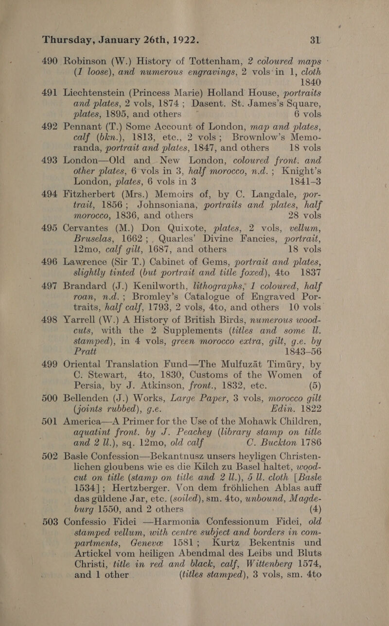 490 491 492 493 494 495 496 497 498 499 500 501 502 503 Robinson (W.) History of Tottenham, 2 coloured maps - (1 loose), and numerous engravings, 2 vols'in 1, cloth 1840 Liechtenstein (Princess Marie) Holland House, portraits and plates, 2 vols, 1874; Dasent. St. James’s Square, plates, 1895, and others ~ 6 vols. Pennant (T.) Some Account of London, map and plates, calf (bkn.), 1813, etc., 2 vols; Brownlow’s Memo- randa, portrait and plates, 1847, and others 18 vols London—Old and New London, coloured front. and other plates, 6 vols in 3, half morocco, n.d.; Knight’s London, plates, 6 vols in 3 1841-3 Fitzherbert (Mrs.) Memoirs of, by C. Langdale, \ por- trait, 1856; Johnsoniana, portraits and plates, half morocco, 1836, and others 28 vols Cervantes (M.) Don Quixote, plates, 2 vols, vellum, Bruselas, 1662; . Quarles’ Divine Fancies, portrait, 12mo, calf gilt, 1687, and others 18 vols Lawrence (Sir T.) Cabinet of Gems, portrait and plates, slightly tinted (but portrait and title foxed), 4to 1837 Brandard (J.) Kenilworth, lithographs, 1 coloured, half roan, n.d.; Bromley’s Catalogue of Engraved Por- traits, half calf, 1793, 2 vols, 4to, and others 10 vols. Yarrell (W.) A History of British Birds, numerous wood- cuts, with the 2 Supplements (titles and some Il. stamped), in 4 vols, green morocco extra, gilt, g.e. by Pratt | 1843-56 Oriental Translation Fund—The Mulfuzat Timiry, by C. Stewart, 4to, 1830, Customs of the Women of Persia, by J. Atkinson, front., 1832, etc. (5) Bellenden (J.) Works, Large Paper, 3 vols, morocco gilt (joints rubbed), g.e. Edin. 1822 America—A Primer for the Use of the Mohawk Children, aquatint front. by J. Peachey (library stamp on title and 2 ll.), sq. 12mo, old calf C. Buckton 1786 Basle Confession—Bekantnusz unsers heyligen Christen- lichen gloubens wie es die Kilch zu Basel haltet, wood- cut on title (stamp on title and 2 l.), 5 Ul. cloth [Basle 1534]; Hertzberger. Von dem frohlichen Ablas auff das giildene Jar, etc. (soiled), sm. 4to, unbound, Magde- burg 1550, and 2 others (4) Confessio Fidei —Harmonia Confessionum Fidei, old stamped vellum, with centre subject and borders in com- partments, Geneve 1581; Kurtz Bekentnis und Artickel vom heiligen Abendmal des Leibs und Bluts Christi, title in red and black, calf, Wittenberg 1574,