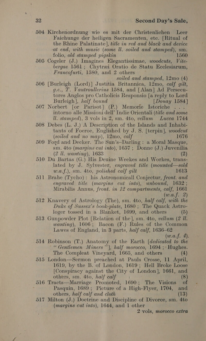 504 505 506 508 509 510 oll 512 513 514 515 ‘B16 517 Kirchenordnung wie es mit der Christenlichen Leer Faichunge der heiligen Sacramenten, etc. [Ritual of the Rhine Palatinate |, ttle in red and black and device at end, with music (some Il. soiled and stamped), sm folio, old stamped pigskin 1560 Cogeler (J.) Imagines Elegantissimae, woodcuts, Vite- bergae 1561; Chytrei Oratio de Statu Ecclesiarum, Francofurtr, 1580, and 2 others” ~ soiled and stamped, 12mo (4) [Burleigh (Lord)] Justitia Britannica, 12mo, calf gilt, e., I’. Vautroullervus 1584, and [Alan] Ad Persecu- tores Anglos pro Catholicis Responsio [a reply to Lord Burleigh |, half bound [Douay 1584] Norbert [or Parisot] (P.) Memorie Istoriche intorno alle Missioni dell’ Indie Orientali (title and some Wl. stamped), 3 vols in 2, sm. 4to, vellum Lucca 1744 Debes (L. J.) A Description of the Islands and Inhabi- tants of Foeroe, Englished by J. S. [terpin], ae oe (soiled and no map), 12mo, calf 1676 © Ford and Decker. The Sun’s—Darling : a Moral Masque, sm. 4to (margins cut into), 1657 ; Donne (J.) Juvenilia (2 ll. wanting), 1633 (2) Du Bartas (G.) His Deuine Weekes and Workes, trans- lated by J. Sylvester, engraved title (mounted—sold w.a.f.), sm. 4to, polished calf gilt 1613 Brahe (Tycho): his Astronomicall Conjectur, front. and engraved title (margins cut into), unbound, 1632; Mirabilis Annus, front. in 12 compartments, calf, 1661 (w.a.f. 2) Knavery of Astrology (The), sm. 4to, half calf, with the Duke of Sussex’s book-plate, 1680 ; The Quack Astro- loger tossed in a Blanket, 1699, and others (5) Gunpowder Plot [Relation of the], sm. 4to, vellum (2 Il. wanting), 1606; Bacon (F.) Rules of the Common Lawes of England, in 3 parts, half calf, 1636-62 (w.a.f. 4). Robinson (T.) Anatomy of the Earth [dedicated to the “Gentlemen Miners’? |, half morocco, 1694 ;» Hughes. The Compleat Vineyard, 1665, and others (4) London—Sermon preached at Pauls Crosse, 11 April, 1619, by the B. of London, 1619; Hell Broke Loose [Conspiracy against the City of London], 1661, and others, sm. 4to, half calf (8) Tracts—Marriage Promoted, 1690; The Visions of Pasquin, 1689; Picture of a High-Flyer, 1704, and others, half calf and cloth (13) Milton (J.) Doctrine and Discipline of Divorce, sm. 4to (margins cut into), 1644, and 1 other 2 vols, morocco extra