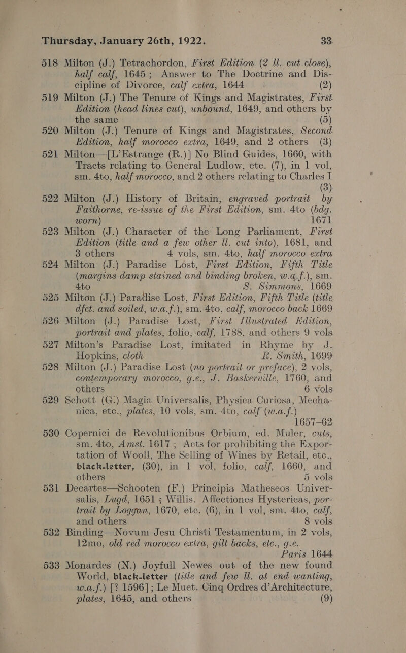 518 519 520 521 522 523 524 525 526 527 528 529 530 531 532 533 Milton (J.) Tetrachordon, First Hdition (2 Il. cut.close), half calf, 1645; Answer to The Doctrine and Dis- cipline of Divorce, calf extra, 1644 (2) Milton (J.) The Tenure of Kings and Magistrates, Porst Edition (head lines cut), unbound, 1649, and others by the same - f (5) Milton (J.) Tenure of Kings and Magistrates, Second. Edition, half morocco extra, 1649, and 2 others (3) Milton—[L’Estrange (R.)| No Blind Guides, 1660, with Tracts relating to General Ludlow, etc. (7), in 1 vol, sm. 4to, half morocco, and 2 others relating to Charles I (3) Milton (J.) History of Britain, engraved portrait by Faithorne, re-issue of the First Hdition, sm. 4to (bdg. worn) 1671 Milton (J.) Character of the Long Parliament, frst Edition (title and a few other ll. cut into), 1681, and 3 others 4 vols, sm. 4to, half morocco extra Milton (J.) Paradise Lost, First Hdition, Fifth Title (margins damp stained and binding broken, w.a.f.), sm. Ato S. Simmons, 1669 Milton (J.) Paradise Lost, First Edition, Fifth Title (title dfct. and sowled, w.a.f.), sm. 4to, calf, morocco back 1669 Milton (J.) Paradise Lost, First Illustrated Hdttion, portrait and plates, folio, calf, 1788, and others 9 vols. Milton’s Paradise Lost, imitated in Rhyme by J. Hopkins, cloth KR. Smith, 1699 Milton (J.) Paradise Lost (no portrait or preface), 2 vols, contemporary morocco, g.e., J. Baskerville, 1760, and others | 6 vols. Schott (G.) Magia Universalis, Physica Curiosa, Mecha- nica, etc., plates, 10 vols, sm. 4to, calf (w.a.f.) | 1657-62 Copernici de Revolutionibus Orbium, ed. Muler, cuts, sm. 4to, Amst. 1617; Acts for prohibiting the Expor- tation of Wooll, The Selling of Wines by Retail, etc., black-letter, (30), in 1 vol, folio, calf, 1660, and others 5 vols Decartes—Schooten (F.) Principia Matheseos Univer- salis, Lugd, 1651; Willis. Affectiones Hystericas, por- trait by Loggan, 1670, etc. (6), in 1 vol, sm. 4to, calf, and others 8 vols Binding—Novum Jesu Christi Testamentum, in 2 vols, 12mo, old red morocco extra, gilt backs, etc., g.e. Paris 1644 Monardes (N.) Joyfull Newes out of the new found World, black-letter (title and few Il. at end wanting, w.a.f.) [¢ 1596]; Le Muet. Cing Ordres d’ Architecture,