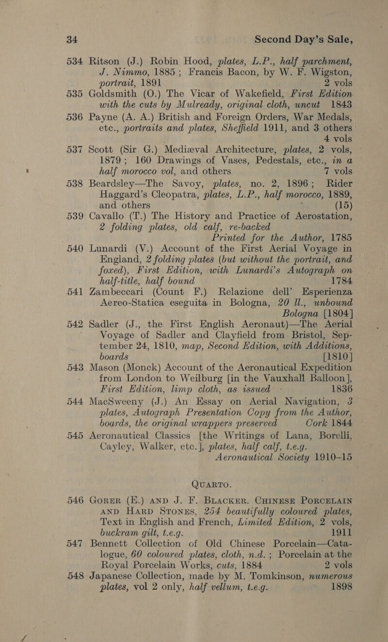 534 535 536 537 538 539 540 541 542 543 544 545 546 547 548 Ritson (J.) Robin Hood, plates, L.P., half parchment, J. Nimmo, 1885; Francis Bacon, by W. F. Wigston, portrait, 1891 2 vols Goldsmith (O.) The Vicar of Wakefield, First Hdition with the cuts by Mulready, original cloth, uncut 1843 Payne (A. A.) British and Foreign Orders, War Medals, etc., portraits and plates, Sheffield 1911, and 3 others 4 vols Scott (Sir G.) Medieval Architecture, plates, 2 vols, 1879; 160 Drawings of Vases, Pedestals, etc., in a half morocco vol, and others 7 vols Beardsley—The Savoy, plates, no. 2, 1896; Rider Haggard’s Cleopatra, plates, L.P., half morocco, 1889, and others (15) Cavallo (T.) The History and Practice of Aerostation, 2 folding plates, old calf, re-backed Printed for the Author, 1785 Lunardi (V.) Account of the First Aerial Voyage in England, 2 folding plates (but without the portrait, and foxed), First Edition, with Lunardi’s Autograph on half-title, half bound 1784 Zambeccari (Count F.) Relazione dell’ Esperienza Aereo-Statica eseguita in Bologna, 20 ll., unbound Bologna [1804] Sadler (J., the First English Aeronaut)—The Aerial Voyage of Sadler and Clayfield from Bristol, Sep- tember 24, 1810, map, Second Hdition, with Additions, boards | [1810] Mason (Monck) Account of the Aeronautical Expedition from London to Weilburg [in the Vauxhall Balloon], First Hdition, limp cloth, as issued - 1836 MacSweeny (J.) An Hssay on Aerial Navigation, 3 plates, Autograph Presentation Copy from the Author, boards, the original wrappers preserved Cork 1844 Aeronautical Classics [the Writings of Lana, Borelli, Cayley, Walker, etc.], plates, half calf, t.e.g. Aeronautical Society 1910-15 QUARTO. GoRER (.) and J. F. BLackrER. CHINESE PORCELAIN AND Harp Sronss, 254 beautifully coloured plates, Text in English and French, Limited Hdition, 2 vols, buckram guilt, t.e.g. 1911 Bennett Collection of Old Chinese Porcelain—Cata- logue, 60 coloured plates, cloth, n.d. ; Porcelain at the Royal Porcelain Works, cuts, 1884 2 vols Japanese Collection, made by M. Tomkinson, numerous plates, vol 2 only, half vellum, t.e.g. 1898