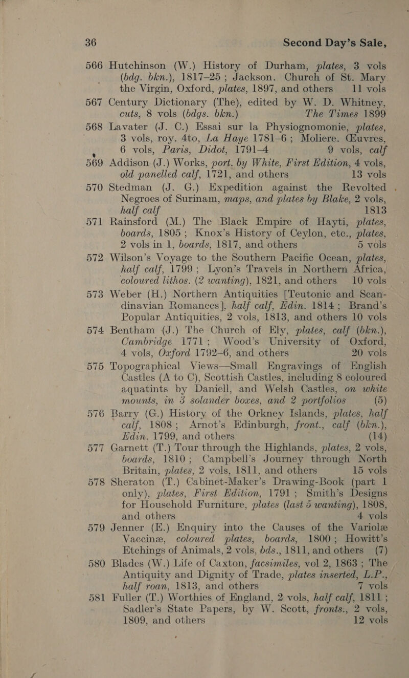 566 567 568 569 570 571 572 573 574. 575 576 577 578 579 580 58 — Hutchinson (W.) History of Durham, plates, 3 vols (bdg. bkn.), 1817-25 ; Jackson. Church of St. Mary. the Virgin, Oxford, plates, 1897, and others 11 vols Century Dictionary (The), edited by W. D. Whitney, cuts, 8 vols (bdgs. bkn.) The Times 1899 Lavater (J. C.) Essai sur la Physiognomonie, plates, 3 vols, roy. 4to, La Haye 1781-6; Moliere. Guvres, 6 vols, Paris, Didot, 1791-4 9 vols, calf Addison (J.) Works, port. by White, First Edition, 4 vols, old panelled calf, 1721, and others 13 vols Stedman (J. G.) Expedition against the Revolted . Negroes of Surinam, maps, and plates by Blake, 2 vols, half calf 1813 Rainsford (M.) The Black Empire of Hayti, plates, boards, 1805 ; Knox’s History of Ceylon, etc., plates, 2 vols in 1, boards, 1817, and others 5 vols Wilson’s Voyage to the Southern Pacific Ocean, plates, half calf, 1799; lLyon’s Travels in Northern Africa, coloured lithos. (2 wanting), 1821, and others 10 vols Weber (H.) Northern Antiquities [Teutonic and Scan- dinavian Romances |, half calf, Hdin. 1814; Brand’s Popular Antiquities, 2 vols, 1813, and others 10 vols Bentham (J.) The Church of Ely, plates, calf (bkn.), Cambridge 1771; Wood’s University of Oxford, 4 vols, Oxford 1792-6, and others 20 vols Topographical Views—Small Engravings of English Castles (A to C), Scottish Castles, including 8 coloured aquatints by Daniell, and Welsh Castles, on white mounts, in 3 solander boxes, and 2 portfolios (5) Barry (G.) History of the Orkney Islands, plates, half calf, 1808; Arnot’s Edinburgh, front., calf (bkn.) Edin. 1799, and others ae Garnett (T.) Tour through the Highlands, plates, 2 vols, boards, 1810; Campbell’s Journey through North - Britain, plates, 2 vols, 1811, and others 15 vols Sheraton (T.) Cabinet-Maker’s Drawing-Book (part | only), plates, Furst Edition, 1791; Smith’s Designs for Household Furniture, plates (last 5 wanting), 1808, and others 4 vols Jenner (E.) Enquiry into the Causes of the Variolze Vaccine, coloured plates, boards, 1800; Howitt’s Etchings of Animals, 2 vols, bds., 1811, and others (7) Blades (W.) Life of Caxton, facsimiles, vol 2, 1863 ; The Antiquity and Dignity of Trade, plates inserted, L.P., half roan, 1813, and others 7 vols Fuller (T.) Worthies of England, 2 vols, half calf, 1811 ; Sadler’s State Papers, by W. Scott, fronts., 2 vols, 1809, and others 12 vols