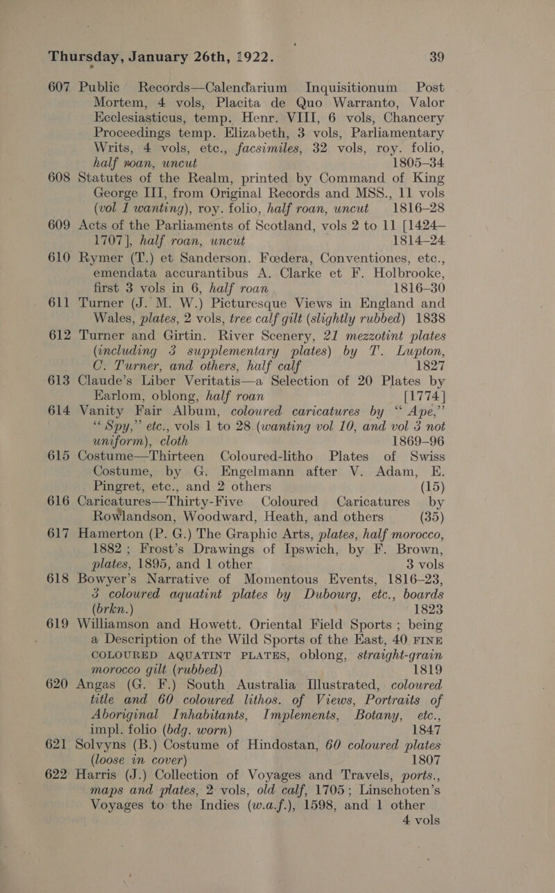 607 Public’ Records—Calendarium Inquisitionum Post Mortem, 4 vols, Placita de Quo Warranto, Valor Ecclesiasticus, temp. Henr. VIII, 6 vols, Chancery Proceedings temp. Elizabeth, 3 vols, Parliamentary Writs, 4 vols, etc., facsimiles, 32 vols, roy. folio, half roan, uncut 1805-34 608 Statutes of the Realm, printed by Command of King George III, from Original Records and MSS., 11 vols (vol 1 wanting), roy. folio, half roan, uncut 1816-28 609 Acts of the Parliaments of Scotland, vols 2 to 11 [1424— 1707], half roan, uncut 1814-24 610 Rymer (T.) et Sanderson. Foedera, Conventiones, etc., emendata accurantibus A. Clarke et F. Holbrooke, first 3 vols in 6, half roan 1816-30 611 Turner (J. M. W.) Picturesque Views in England and Wales, plates, 2 vols, tree calf gilt (slightly rubbed) 1838 612 Turner and Girtin. River Scenery, 21 mezzotint plates (including 3 supplementary wsplates) by T. Lupton, C: Turner, and others, half calf 1827 613 Claude’s Liber Veritatis—a Selection of 20 Plates by Karlom, oblong, half roan [1774] 614 Vanity Fair Album, coloured caricatures by ‘‘ Ape,” “Spy,” etc., vols 1 to 28. (wanting vol 10, and vol 3 not uniform), cloth 1869-96 615 Costume—Thirteen Coloured-litho Plates of Swiss Costume, by G. Engelmann after V. Adam, E. Pingret, etc., and 2 others (15) 616 Caricatures—Thirty- Five Coloured Caricatures by Rowlandson, Woodward, Heath, and others (35) 617 Hamerton (P. G.) The Graphic Arts, plates, half morocco, 1882 ; Frost’s Drawings of Ipswich, by F. Brown, plates, 1895, and 1 other 3 vols 618 Bowyer’s Narrative of Momentous Events, 1816-23, 3 coloured aquatint plates by Ne ova ete., boards (brkn.) 1823 619 Williamson and Howett. Oriental Field Sports ; being a Description of the Wild Sports of the East, 40. FINE COLOURED AQUATINT PLATES, Oblong, straight-grain morocco gilt (rubbed) 1819 620 Angas (G. F.) South Australia [lustrated, coloured title and 60 coloured lithos. of Views, Portraits of Aboriginal Inhabitants, Implements, Botany, etc., impl. folio (bdg. worn) 1847 621 Solvyns (B.) Costume of Hindostan, 60 coloured plates (loose wn cover) 1807 622° Harris (J.) Collection of Voyages: and Travels, ports., maps and plates, 2 vols, old calf, 1705; Linschoten’s Voyages to the Indies (w.a.f.), 1598, and 1 other | 4 vols