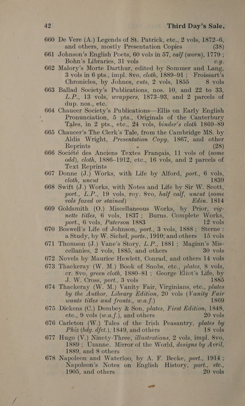 660 661 662 663 664 665 666 De Vere (A.) Legends of St. Patrick, etc., 2 vols, 1872-6, and others, mostly Presentation Copies (38) Johnson’s English Poets, 60 vols in 57, calf (worn), 1779 ; Bohn’s Libraries, 31 vols vy. Malory’s Morte Darthur, edited by Sommer and Lang, 3 vols in 6 pts., impl. Svo, cloth, 1889-91 ; Froissart’s Chronicles, by Johnes, cuts, 2 vols, 1855 8 vols Ballad Society’s Publications, nos. 10, and 22 to 33, L.P., 13 vols, wrappers, 1873-93, and 2 parcels of dup. nos., etc. Chaucer Society’s Publications—Ellis on Early English Pronunciation, 5 pts., Originals of the Canterbury Tales, in 2 pts., etc., 24 vols, bender’s cloth 1869-89 Chaucer’s The Clerk’s Tale, from the Cambridge MS. by - Aldis Wright, Presentation Copy, 1867, and other Reprints (28) Société des Anciens Tete: Francais, 11 vols of (some odd), cloth, 1886-1912, etc., 16 vols, and 2 parcels of Text Reprints Donne (J.) Works, with Life by Alford, port., 6 vols, cloth, uncut 1839 Swift (J.) Works, with Notes and Life by Sir W. Scott, port., L.P., 19 vols, roy. 8vo, half calf, uncut (some vols foxed or stained) Edin. 1814 Goldsmith (O.) Miscellaneous Works, by Prior, vig- nette titles, 6 vols, 1837; Burns. Complete Works, port., 6 vols, Paterson 1883 12-vols Boswell’s Life of Johnson, port., 3 vols, 1888; Sterne : a Study, by W. Sichel, ports., 1910;and others 15 vols Thomson (J.) Vane’s Story, L.P., 1881 ; Maginn’s Mis- cellanies, 2 vols, 1885, and others 30 vols Novels by Maurice Hewlett, Conrad, and others 14 vols Thackeray (W. M.) Book of Snobs, etc., plates, 8 vols, cr. 8vo, green cloth, 1880-81 ; George Eliot’s Life, by J. W. Cross, port., 3 vols 1885 Thackeray (W. M.) Vanity Fair, Virginians, etc., plates by the Author, Library Edition, 20 vols (Vanity Fair wants titles and fronts., w.a.f.) 1869 Dickens (C.) Dombey &amp; Son, plates, First Edition, 1848, etc., 9 vols (w.a.f.), and others 20 vols Carleton (W.) Tales of the Irish Peasantry, plates by Phiz (bdg. dfct.); 1849, and others ’ 18 vols Hugo (V.) Minety- Three, illustrations, 2 vols, impl. 8vo, 1889 ; Uzanne. Mirror of the World, designs by Avril, 1889, and 8 others Napoleon’s Notes on English History, port., etc.,