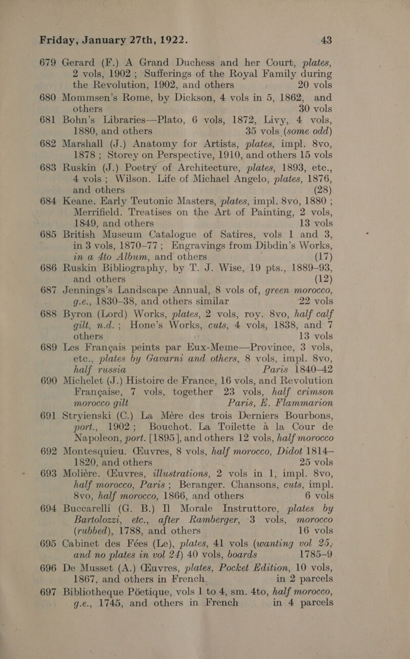 679 680 681 682 683 684 685 686 687 688 689 690 691 692 693 694 695 696 697 Gerard (F.) A Grand Duchess and her Court, plates, 2 vols, 1902 ; Sufferings of the Royal Family during the Revolution, 1902, and others 20 vols Mommsen’s Rome, by Dickson, 4 vols in 5, 1862, and others 30 vols Bohn’s Libraries—Plato, 6 vols, 1872, Livy, 4 vols, 1880, and others 35 vols (some odd) Marshall (J.) Anatomy for Artists, plates, impl. 8vo, 1878 ; Storey on Perspective, 1910, and others 15 vols Ruskin (J.) Poetry of Architecture, plates, 1893, etc., 4 vols; Wilson. Life of Michael Angelo, plates, 1876, and others } (28) Keane. Early Teutonic Masters, plates, impl. 8vo, 1880 ; Merrifield. Treatises on the Art of Painting, 2 vols, 1849, and others 13 vols British Museum Catalogue of Satires, vols 1 and 3, in 3 vols, 1870-77; Engravings from Dibdin’s Works, in a 4to Album, and others (17) Ruskin Bibliography, by ‘T. J. Wise, 19 pts., 1889-93, and others (12) Jennings’s Landscape Annual, 8 vols of, green morocco, g.e., 1830-38, and others similar © 22 vols Byron (Lord) Works, plates, 2 vols, roy. 8vo, half calf gilt, n.d.; Hone’s Works, cuts, 4 vols, 1838, and 7 others 13 vols Les Frangais peints par HKux-Meme—Province, 3 vols, etc., plates by Gavarni and others, 8 vols, impl. 8vo, half russia Paris 1840-42 Michelet (J.) Histoire de France, 16 vols, and Revolution Frangaise, 7 vols, together 23 vols, half crimson morocco gilt Paris, E, Flammarion Stryienski (C.) La Mere des trois Derniers Bourbons, port., 1902; Bouchot. La Toilette a la Cour de Napoleon, port. [1895], and others 12 vols, half morocco Montesquieu. Ciuvres, 8 vols, half morocco, Didot 1814— 1820, and others 25 vols Moleére. Ciuvres, illustrations, 2 vols in 1, impl. 8vo, half morocco, Paris; Beranger. Chansons, cuts, impl. 8vo, half morocco, 1866, and others 6 vols Buccarelli (G. B.) Il Morale Instruttore, plates by Bartolozzi, etc., after Ramberger, 3 vols, morocco (rubbed), 1788, and others 16 vols Cabinet des Fées (Le), plates, 41 vols (wanting vol 25, and no plates in vol 24) 40 vols, boards 1785-9. De Musset (A.) Cuvres, plates, Pocket Edition, 10 vols, 1867, and others in French. in 2 parcels Bibliotheque Péetique, vols | to 4, sm. 4to, half morocco, g.e., 1745, and others in French in 4 parcels