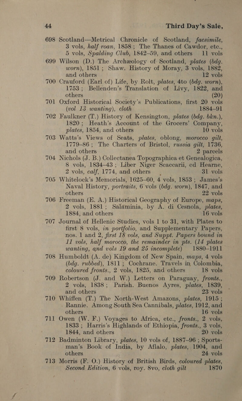 699 700 708 709 710 711 712 713 Third Day’s Sale, Scotland—Metrical Chronicle of Scotland, facsimile, 3 vols, half roan, 1858; The Thanes of Cawdor, etc., 5 vols, Spalding Club, 1842-59, and others 11 vols Wilson (D.) The Archeology of Scotland, plates (bdg. worn), 1851; Shaw. History of Moray, 3 vols, 1882, and others 12 vols Crauford (Earl of) Life, by Rolt, plates, 4to (bdg. worn), 1753 ; Bellenden’s Translation of Livy, 1822, and others (20) Oxford Historical Society’s Publications, first 20 vols (vol 13 wanting), cloth 1884-91 Faulkner (T.) History of Kensington, plates (bdg. bkn.), 1820; Heath’s Account of the Grocers’ Company, plates, 1854, and others 10 vols Watts’s Views of Seats, plates, oblong, morocco gilt, 1779-86 ; The Charters of Bristol, russia gilt, 1736, and others 2 parcels Nichols (J. B.) Collectanea Topographica et Genealogica, 8 vols, 1834-43 ; Liber Niger Scaccarii, ed Hearne, 2 vols, calf, 1774, and others. 31 vols Whitelock’s Memorials, 1625-60, 4 vols, 1853 ; James’s Naval History, portraits, 6 vols (bdg. worn), 1847, and others 22 vols Freeman (E. A.) Historical Geography of Europe, maps, 2 vols, 1881; Salaminia, by A. di Cesnola, plates, 1884, and others 16 vols Journal of Hellenic Studies, vols 1 to 31, with Plates to first 8 vols, in portfolio, and Supplementary Papers, nos. 1 and 2, first 18 vols, and Suppt. Papers bound in 11 vols, half morocco, the remainder in pts. (14 plates wanting, and vols 19 and 25 incomplete) 1880-1911 Humboldt (A. de) Kingdom of New Spain, maps, 4 vols (bdg. rubbed), 1811 ; Cochrane. Travels in Colombia, coloured fronts., 2 vols, 1825, and others 18 vols Robertson (J. and W.) Letters on Paraguay, fronis., 2 vols, 1838; Parish. Buenos Ayres, plates, 1839, and others 23 vols Whiffen (T.) The North-West Amazons, plates, 1915; Rannie. Among South Sea Cannibals, plates, 1912, and Owen (W. IF.) Voyages to Africa, etc., fronts., 2 vols, 1833 ; Harris’s Highlands of Ethiopia, fronts., 3 vols, 1844, and others ~ 20 vols Badminton Library, plates, 10 vols of, 1887-96 ; Sports- man’s Book of India, by Aflalo, plates, 1904, and others 24 vols Morris (F. O.) History of British Birds, coloured plates, Second Edition, 6 vols, roy. 8vo, cloth gilt 1870