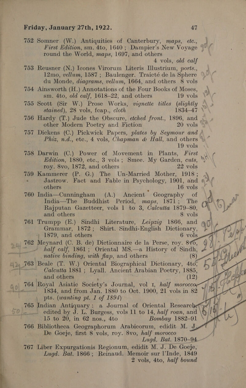 752 753 761 762 765 766 767 Somner (W.) Antiquities of Canterbury, maps, etc., _ First Edition, sm. 4to, 1640 ; Dampier’s New Voyage “- round the World, maps, 1697, and others 4 vols, old calf Reusner (N.) Icones Virorum Literis [llustrium, ports., 12mo, vellum, 1587 ; Baulenger. Traicté de la Sphere du Monde, diagrams, vellum, 1664, and others 8 vols Ainsworth (H.) Annotations of the Four Books of Moses, ,\ sm. 4to, old calf, 1618-22, and others 19 vols WY Scott (Sir W.) Prose Works, vignette titles (slightly — stained), 28 vols, fcap., cloth 1834-47 \ Hardy (T.) Jude the Obscure, etched front., 1896, and other Modern Poetry and Fiction 20 vols Dickens (C.) Pickwick Papers, plates by Seymour and Phiz, n.d., etc., 4 vols, Chapman &amp; Hall, and others 19 vols \ Darwin (C.) Power of Movement in Plants, First \\\ ¢ Edition, 1880, etc., 3 vols; Smee. My Garden, cuts, RON) roy. 8vo, 1872, and others 22 vols \ Kammerer (P. G.) The Un-Married Mother, 1918; , Jastrow. Fact and Fable in Psychology, 1901, and #// others : 16 vols India—Cunningham (A.) Ancient Geography of \ p India—The Buddhist Period, maps, 1871; The or m™~ pp Rajputan Gazetteer, vols 1 to 3, Calcutta 1879-80, py and others 8 vols ee Trumpp (E.) Sindhi Literature, Leipzig 1866, and a) + ae, | Grammar, 1872; Shirt. Sindhi- -English Dictionary, at {as ev Y + 1879, and others 6 vols at ’ Meynard (C. B. de) Dictionnaire de la Perse, roy. 86, i) half calf, 1861; Oriental MS.—a History of Sindh, # to mi. ¢» native binding, with flap, and others (8) —— ao   Beale (TIT. W.) Oriental Biographical Dictionary, 40, hy f ef Calcutta 1881 ; Lyall. Ancient Arabian Poetry, 1885, “ |\_C 1834, and from Jan. 1880 to Oct. 1900, 21 vols in 82 | | 7) pts. (wanting pt. 1 of 1894) A \ Indian Antiquary: a Journal of Oriental Research) it, a edited by J. L. Burgess, vols 11 to 14, half roan, and. ' \B iI 15 to 20, in 62 nos., 4to Bombay 1882-91 Bibliotheca Geographorum Arabicorum, edidit M. J De Goeje, first 8 vols, roy. 8vo, half morocco | ~ Lugd, Bat. 1870-94. Liber Expurgationis Regionum, edidit M. J. De Goeje, Lugd. Bat. 1866; Reinaud. Memoir sur l’Inde, 1849 2 vols, 4to, half bound  