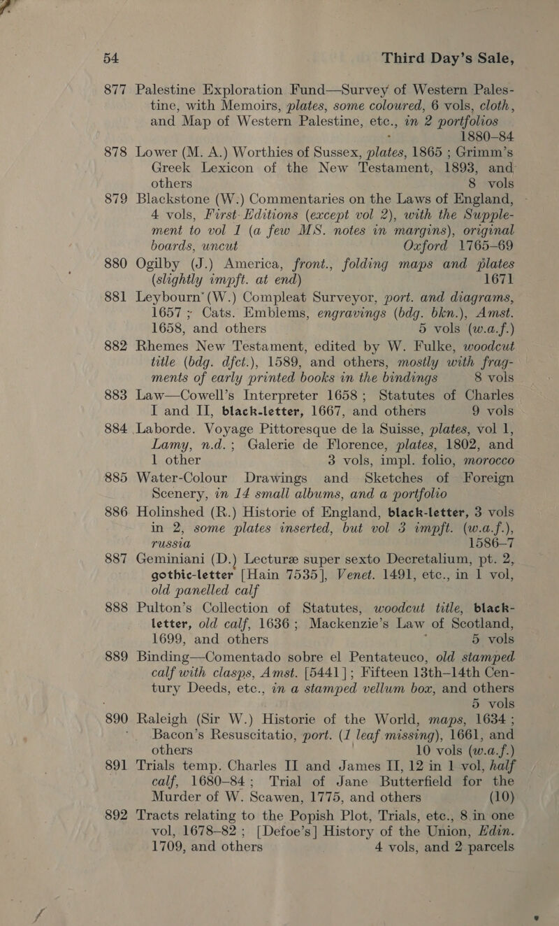 877 887 888 889 891 892 Palestine Exploration Fund—Survey of Western Pales- tine, with Memoirs, plates, some coloured, 6 vols, cloth, and Map of Western Palestine, e104 in 2 portfolios 1880-84 Lower (M. A.) Worthies of Sussex, ae 1865 ; Grimm’s Greek Lexicon of the New Testament, 1893, and, others 8 vols Blackstone (W.) Commentaries on the Laws of England, 4 vols, First- Hditions (except vol 2), with the Supple- ment to vol I (a few MS. notes in margins), original boards, uncut Oxford 1765-69 Ogilby (J.) America, front., folding maps and plates (slightly impft. at end) 1671 Leybourn’(W.) Compleat Surveyor, port. and diagrams, 1657 ; Cats. Emblems, engravings (bdg. bkn.), Amst. 1658, and others 5 vols (w.a.f.) title (bdg. dfct.), 1589, and others, mostly with frag- ments of early printed books in the bindings 8 vols Law—Cowell’s Interpreter 1658; Statutes of Charles. I and II, black-letter, 1667, and others 9 vols Lamy, n.d.; Galerie de Florence, plates, 1802, and 1 other 3 vols, impl. folio, morocco Water-Colour Drawings and Sketches of Foreign Scenery, in 14 small albums, and a portfolio Holinshed (R.) Historie of England, black-letter, 3 vols in 2, some plates inserted, but vol 3 wmpft. (w.a.f.), PUSSUA 1586-7 Geminiani (D.) Lecture super sexto Decretalium, pt. 2, gothic-letter [Hain 7535], Venet. 1491, etc., in 1 vol, old panelled calf Pulton’s Collection of Statutes, woodcut title, black- letter, old calf, 1636; Mackenzie’s Law of Scotland, 1699, and others ; 5 vols Binding—Comentado sobre el Pentateuco, old stamped calf with clasps, Amst. [5441]; Fifteen 13th—14th Cen- tury Deeds, etc., in a stamped vellum box, and others 5 vols Raleigh (Sir W.) Historie of the World, maps, 1634 ; Bacon’s Resuscitatio, port. (1 leaf missing), 1661, and others 10 vols (w.a.f.) Trials temp. Charles II and James II, 12 in 1 vol, half calf, 1680-84; Trial of Jane Butterfield for the Murder of W. Scawen, 1775, and others (10) Tracts relating to the Popish Plot, Trials, etce., 8 in one vol, 1678-82 ; [Defoe’s] History of the Union, Edin. 1709, and others 4 vols, and 2 parcels