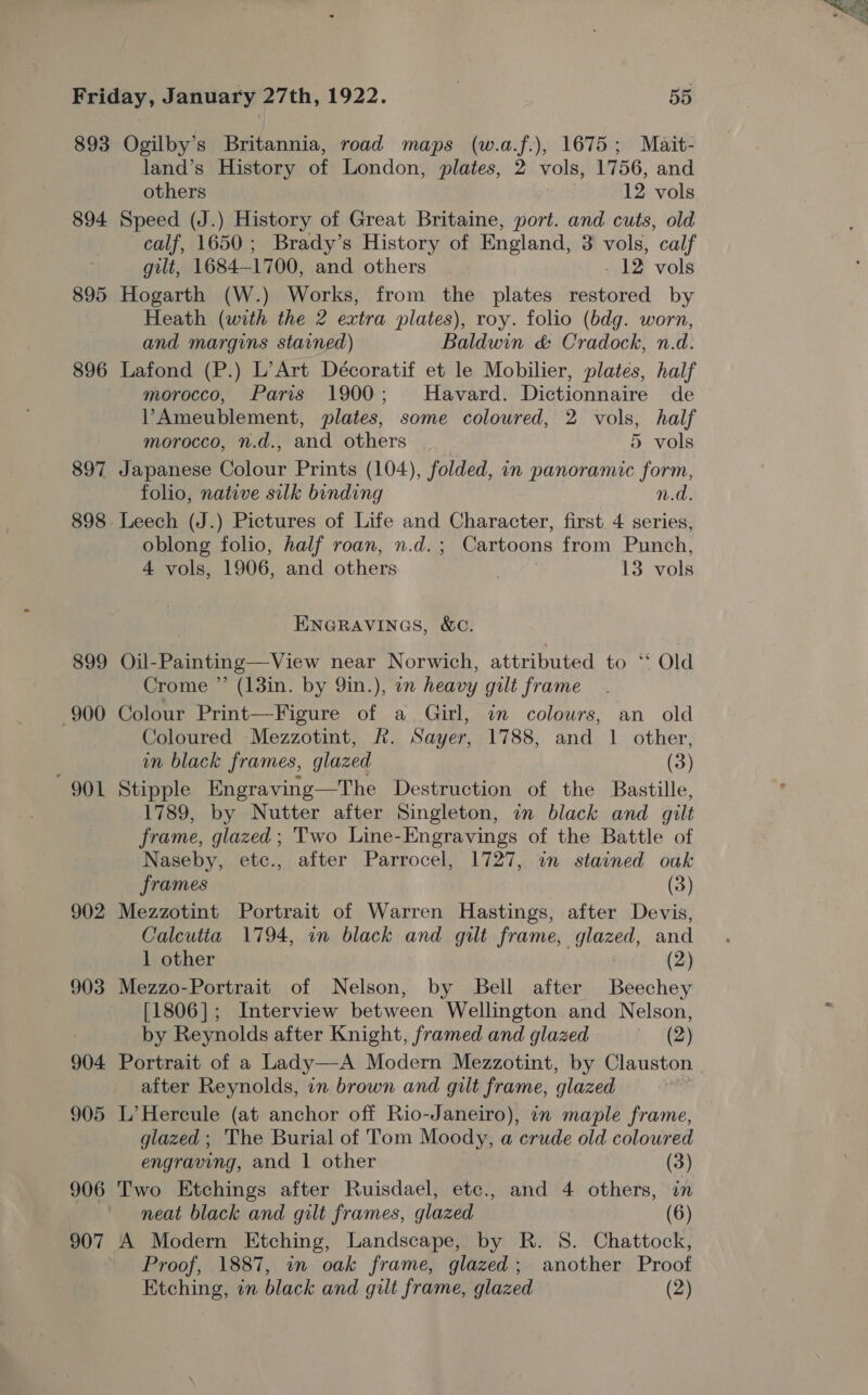 893 Ogilby’s Britannia, road maps (w.a.f.), 1675; Mait- land’s History of London, plates, 2 vols, 1756, and others 12 vols 894 Speed (J.) History of Great Britaine, port. and cuts, old calf, 1650; Brady’s History of England, 3 vols, calf gilt, 1684-1700, and others - 12 vols 895 Hogarth (W.) Works, from the plates restored by Heath (with the 2 extra plates), roy. folio (bdg. worn, and margins stained) Baldwin &amp; Cradock, n.d. 896 Lafond (P.) L’Art Décoratif et le Mobilier, plates, half morocco, Pari 1900; MHavard. Dictionnaire de VAmeublement, plates, some coloured, 2 vols, half morocco, n.d., and others 5 vols 897 Japanese Colour Prints (104), folded, in panoramic form, folio, native silk binding n.d. 898 Leech (J.) Pictures of Life and Character, first 4 series, oblong folio, half roan, n.d.; Cartoons from Punch, 4 vols, 1906, and others 13 vols ENGRAVINGS, &amp;C. 899 Oil-Painting—View near Norwich, attributed to ‘‘ Old Crome ” (13in. by 9in.), in heavy gilt frame 900 Colour Print—Figure of a Girl, in colowrs, an old Coloured Mezzotint, &amp;. Sayer, 1788, and 1 other, in black frames, glazed (3) 901 Stipple Engraving—The Destruction of the Bastille, 1789, by Nutter after Singleton, in black and gilt frame, glazed; Two Line-Engravings of the Battle of Naseby, etc., after Parrocel, 1727, in stained oak frames (3) 902 Mezzotint Portrait of Warren Hastings, after Devis, Caleutia 1794, in black and gilt frame, aA and 1 other (2) 903 Mezzo-Portrait of Nelson, by Bell after Beechey [1806]; Interview between Wellington and Nelson, by Reynolds after Knight, framed and glazed RH after Reynolds, in brown and gilt frame, glazed 905 L’ Hercule (at anchor off Rio-Janeiro), in maple frame, glazed ; The Burial of Tom Moody, a crude old coloured engraving, and 1 other (3) 906 Two Etchings after Ruisdael, etc., and 4 others, in neat black and gilt frames, glazed (6) 907 A Modern Etching, Landscape, by R. 8. Chattock, Proof, 1887, in oak frame, glazed; another Proof Etching, in black and gilt frame, glazed (2) * &amp;