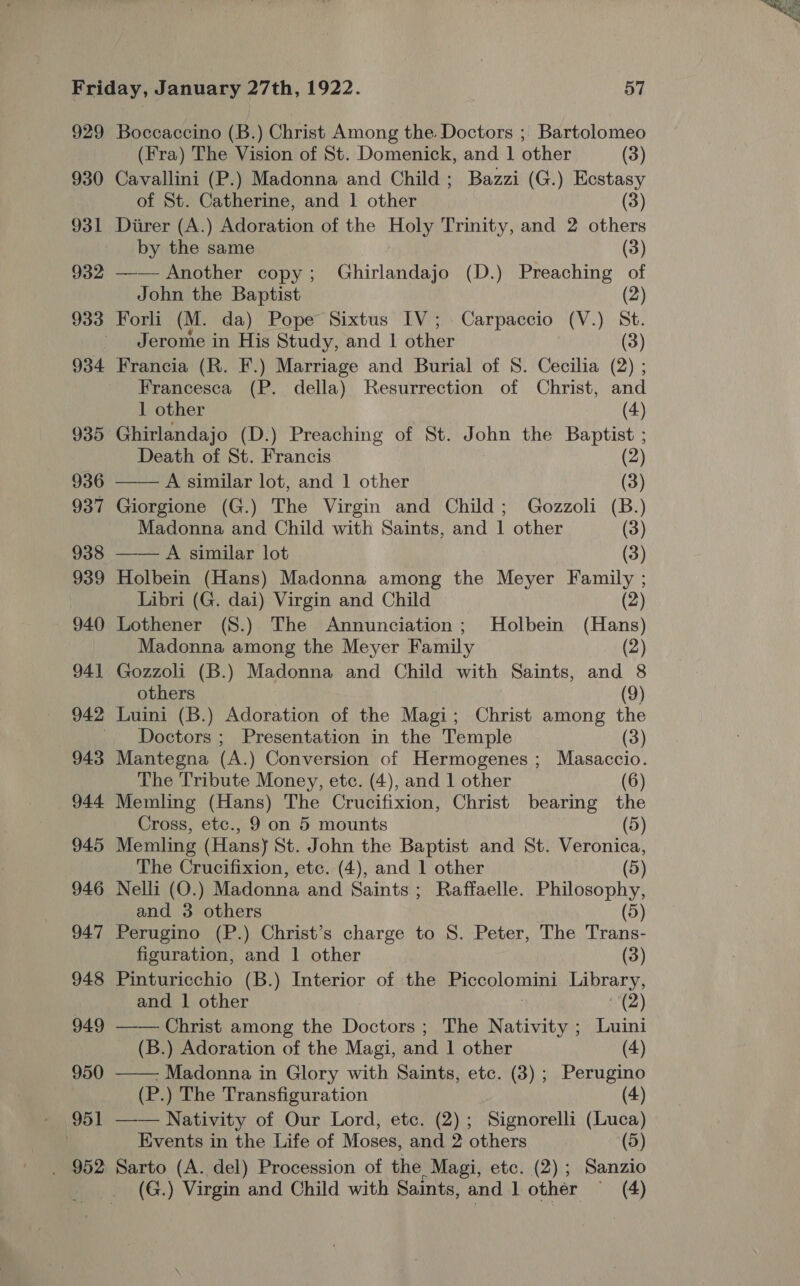 929 Boccaccino (B.) Christ Among the Doctors ; Bartolomeo 930 Cavallini (P.) Madonna and Child ; Bazzi (G.) Ecstasy of St. Catherine, and 1 other (3) 931 Diirer (A.) Adoration of the Holy Trinity, and 2 others by the same (3) 932 —— Another copy; Ghirlandajo (D.) Preaching of John the Baptist (2) 933 Forli (M. da) Pope Sixtus IV; Carpaccio (V.) St. Jerome in His Study, and 1 other (3) 934 Francia (R. F.) Marriage and Burial of 8S. Cecilia (2) ; Francesca (P. della) Resurrection of Christ, and 1 other (4) 935 Ghirlandajo (D.) Preaching of St. John the Baptist ; Death of St. Francis (2) 936 —— A similar lot, and 1 other (3) 937 Giorgione (G.) The Virgin and Child; Gozzoli (B.) Madonna and Child with Saints, and 1 other (3) 938 —— A similar lot (3) 939 Holbein (Hans) Madonna among the Meyer Family ; Libri (G. dai) Virgin and Child (2) 940 Lothener (S.) The Annunciation; Holbein (Hans) Madonna among the Meyer Family (2) 941 Gozzoli (B.) Madonna and Child with Saints, and 8 others (9) 942 Luini (B.) Adoration of the Magi; Christ among the Doctors ; Presentation in the Temple (3) 943 Mantegna (A.) Conversion of Hermogenes; Masaccio. The Tribute Money, etc. (4), and 1 other (6) 944 Memling (Hans) The Crucifixion, Christ bearing the Cross, etc., 9 on 5 mounts (5) 945 Memling (Hans) St. John the Baptist and St. Veronica, The Crucifixion, etc. (4), and 1 other (5) 946 Nelli (O.) Madonna and Saints; Raffaelle. Philosophy, and 3 others (5) 947 Perugino (P.) Christ’s charge to 8. Peter, The Trans- figuration, and 1 other (3) 948 Pinturicchio (B.) Interior of the Piccolomini Library, and | other | (2) 949 ——— Christ among the Doctors ; The Nativity ; Luini (B.) Adoration of the Magi, and 1 other (4) 950 —— Madonna in Glory with Saints, etc. (3) ; Perugino (P.) The Transfiguration (4) 951 —— Nativity of Our Lord, etc. (2); Signorelli (Luca) | Events in the Life of Moses, and 2 others (5) . 952 Sarto (A. del) Procession of the Magi, etc. (2); Sanzio (G.) Virgin and Child with Saints, and 1 other ~ (4)