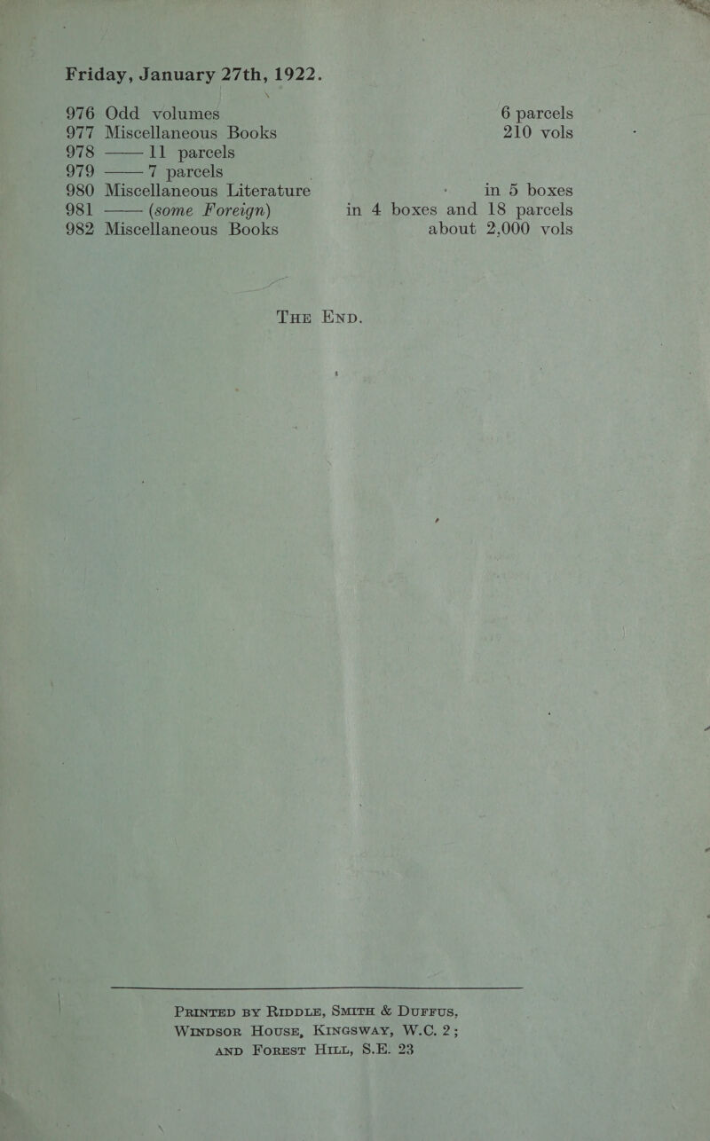 Xx    976 Odd volumes 6 parcels 977 Miscellaneous Books 210 vols 978 11 parcels 979 7 parcels . 980 Miscellaneous Literature in 5 boxes 981 (some Foreign) in 4 boxes and 18 parcels 982 Miscellaneous Books about 2,000 vols THE END. PRINTED BY RIDDLE, SMITH &amp; DuFFus, Winpsor Hovusz, Kinesway, W.C. 2; AND Forest Hitt, S8.E. 23