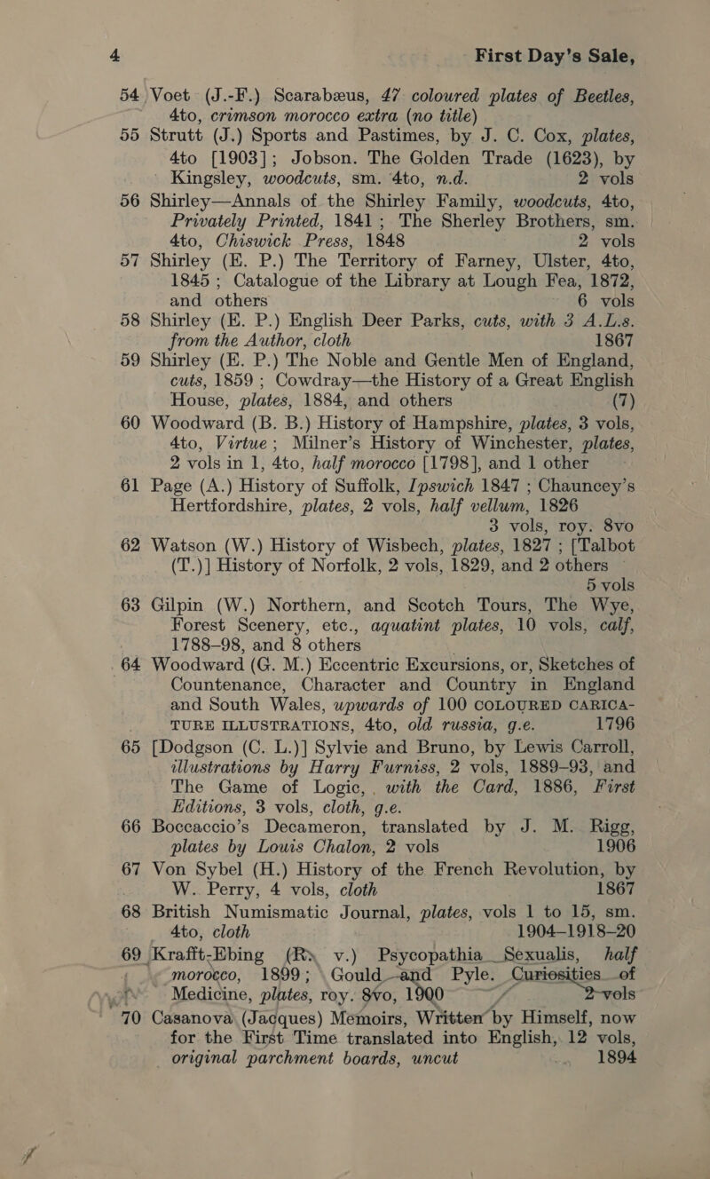 56 57 58 o9 60 61 62 63 64 65 First Day’s Sale, 4to, crimson morocco extra (no title) Strutt (J.) Sports and Pastimes, by J. C. Cox, plates, 4to [1903]; Jobson. The Golden Trade (1623), by ' Kingsley, woodcuts, sm. 4to, n.d. 2 vols Shirley—Annals of the Shirley Family, woodcuts, 4to, Privately Printed, 1841; The Sherley Brothers, sm. | 4to, Chiswick Press, 1848 2 vols Shirley (E. P.) The Territory of Farney, Ulster, 4to, 1845 ; Catalogue of the Library at Lough Fea, 1872, and others 6 vols Shirley (E. P.) English Deer Parks, cuts, with 3 A.L.s. from the Author, cloth 1867 Shirley (E. P.) The Noble and Gentle Men of England, cuts, 1859 ; Cowdray—the History of a Great English House, plates, 1884, and others (7) Woodward (B. B.) History of Hampshire, plates, 3 vols, 4to, Virtue; Milner’s History of Winchester, plates, 2 vols in 1, 4to, half morocco [1798], and 1 other Page (A.) History of Suffolk, Ipswich 1847 ; Chauncey’s Hertfordshire, plates, 2 vols, half vellum, 1826 3 vols, roy. 8vo Watson (W.) History of Wisbech, plates, 1827 ; [Talbot (T.)] History of Norfolk, 2 vols, 1829, and 2 others — 5 vols Gilpin (W.) Northern, and Scotch Tours, The Wye, Forest Scenery, etc., aquatint plates, 10 vols, calf, 1788-98, and 8 others Woodward (G. M.) Eccentric Excursions, or, Sketches of Countenance, Character and Country in England and South Wales, wowards of 100 COLOURED CARICA- TURE ILLUSTRATIONS, 4to, old russia, g.e. 1796 [Dodgson (C. L.)] Sylvie and Bruno, by Lewis Carroll, illustrations by Harry Furniss, 2 vols, 1889-93, and The Game of Logic, . with the Card, 1886, First Editions, 3 vols, cloth, g.e. Boccaccio’s Decameron, translated by J. M. Bigg, plates by Lows Chalon, 2 vols 1906 Von Sybel (H.) History of the French Revolution, by W.. Perry, 4 vols, cloth 1867 British Numismatic Journal, plates, vols 1 to 15, sm. 4to, cloth 1904—1918-—20 morocco, 1899; \Gould —and Pyle. Au ities__of | Medicine, plates, roy. 8¥0, 1900 / eae = Casanova (Jacques) Memoirs, Written’ 6 Himself, now for the First Time translated into English, 12 vols,