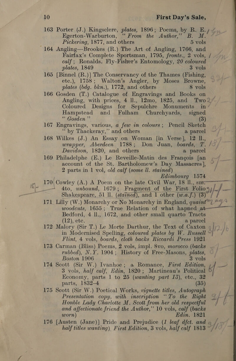 163 Porter (J.) Kingsclere, plates, 1896; Poems, by R. E.y ~ ,, Egerton-Warburton, “ From the Author,” B. M. ~ Pickering, 1877, and others 5 vols 164 Angling—Brookes (R.) The Art of Angling, 1766, and Fairfax’s Complete Sportsman, 1795, fronts., 2 vols, / calf; Ronalds. Fly-Fisher’s Entomology, 20 coloured plates, 1849 3 vols 165 [Binnel (R.)] The Conservancy of the Thames (Fishing, etc.), 1758; Walton’s Angler, by Moses Browne, plates (bdg. bkn.), 1772, and others 8 vols 166 Gosden (T.) Catalogue of Engravings and Books on ~ Angling, with prices, 4 ll., 12mo, 1825, and Two2 Coloured Designs for Sepulchre Monuments in ° Hampstead and Fulham Churchyards, signed ** Gosden ”’ (3) 167 Engravings, various, a few an colours; Pencil Sketch ** by Thackeray,” and others a parcel 168 Wilkes (J.) An Essay on Woman [in Verse], 12 Il., , wrapper, Aberdeen 1788; Don Juan, boards, T. /0 Davidson, 1820, and others a parcel 169 Philadelphe (E.) Le Reveille-Matin des Frangois [an account of the St. Bartholomew’s Day Massacres ], 2 parts in 1 vol, old calf (some Ul. stained) Edimbourg 1574 « 170|Cowley (A.) A Poem on the late Civil War, 18 ll., sm—-=~&gt;— “_-- 4to, unbound, 1679; Fragment of the First Folio my} }}—- | Shakespeare, 51 ll. (stained), and 1 other (w.a.f.) (3) / 171 Lilly (W.) Monarchy or No Monarchy in England, quaint) “~~ woodcuts, 1655; True Relation of what hapned at-—-——~ Bedford, 4 ll., 1672, and other small quarto Tracts (12), ete. a parcel 172 Malory (Sir T.) Le Morte Darthur, the Text of Caxton 9}; in Modernised Spelling, coloured plates by W. Russell ~| Flint, 4 vols, boards, cloth backs Riccardi Press 1921 173 Carman (Bliss) Poems, 2 vols, impl. 8vo, morocco (backs rubbed), N.Y. 1904; History of Free-Masons, plates, Boston 1906 3 vols 174 Scott (Sir W.) Ivanhoe; a Romance, First Hdition, | aR. 3 vols, half calf, Hdin, 1820; Martineau’s Political 9 Kconomy, parts 1 to 25 (wanting part 13), etc., 32 parts, 1832-4 (35) 175 Scott (Sir W.) Poetical Works, vignette tetles, Autograph Pia Presentation copy, with inscription ““To the Right | / * Honble Lady Charlotte M. Scott from her old respectful and affectionate friend the Author,’’ 10 vols, calf (backs worn) Edin. 1821 half titles wanting) First Edition, 3 vols, half calf 1813 ~// 