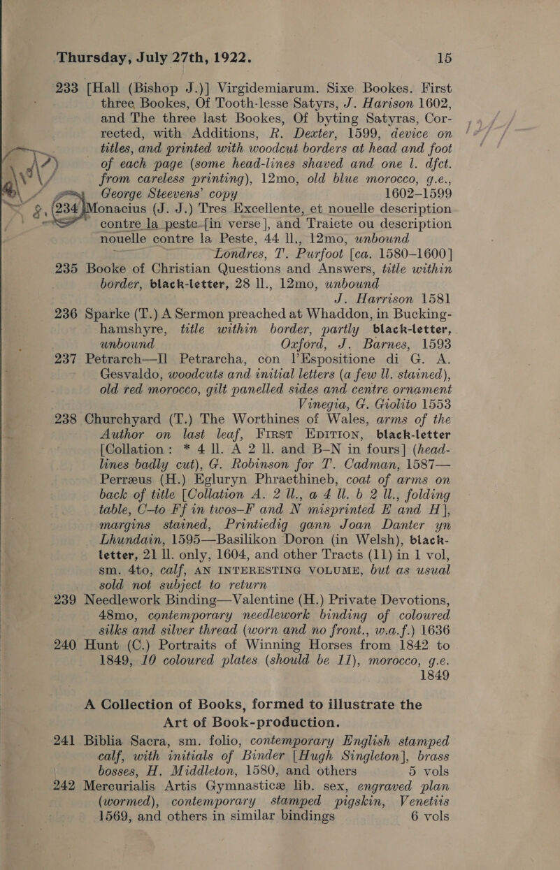 233 [Hall (Bishop J.)] Virgidemiarum. Sixe Bookes. First three Bookes, Of Tooth-lesse Satyrs, J. Harison 1602, and The three last Bookes, Of byting Satyras, Cor- rected, with Additions, R. Dexter, 1599, device on —— titles, and printed with woodcut borders at head and foot 7 ?) of each page (some head-lines shaved and one 1. dfct. y\/ from careless printing), 12mo, old blue morocco, g.e., George Steevens’ copy 1602-1599 onacius (J. J.) Tres Excellente, et nouelle description - contre la peste-[in verse ], and Traicte ou description nouelle contre la Peste, 44 ll,, 12mo, unbound 18s Londres, T. Purfoot [ca. 1580-1600 | 235 Booke of Christian Questions and Answers, title within border, black-letter, 28 ll., 12mo, unbound J. Harrison 1581 236 Sparke (T.) A Sermon preached at Whaddon, in Bucking- hamshyre, title within border, partly black-letter, unbound Oxford, J. Barnes, 1593 237 Petrarch—Il Petrarcha, con l’Espositione di G. A. Gesvaldo, woodcuts and initial letters (a few ll. stained), old red morocco, gilt panelled sides and centre ornament Vinegia, G. Grolito 1553 238 Churchyard (T.) The Worthines of Wales, arms of the Author on last leaf, Frrst Epirion, black-letter [Collation: * 4 ll. A 2 ll. and B_-N in fours] (head- lines badly cut), G. Robinson for T. Cadman, 1587— Perreeus (H.) Egluryn Phraethineb, coat of arms on back of title [Collation A. 2ll.,a4 Ul. b 2 11., folding table, C-to Ff in twos—F and N misprinted E and H}, margins stained, Printiedig gann Joan Danter yn Lhundain, 1595—Basilikon Doron (in Welsh), black- letter, 21 ll. only, 1604, and other Tracts (11) in 1 vol, sm. 4to, calf, AN INTERESTING VOLUME, but as usual sold not subject to return 239 Needlework Binding—Valentine (H.) Private Devotions, 48mo, contemporary needlework binding of coloured silks and silver thread (worn and no front., w.a.f.) 1636 240 Hunt (C.) Portraits of Winning Horses from 1842 to 1849, 10 coloured plates (should be 11), morocco, g.e. 1849  A Collection of Books, formed to illustrate the Art of Book-production. 241 Biblia Sacra, sm. folio, contemporary English stamped calf, with initials of Binder |Hugh Singleton], brass | bosses, H. Middleton, 1580, and others 5 vols 242 Mercurialis Artis Gymnastice lib. sex, engraved plan (wormed), contemporary stamped pigskin, Venetiis