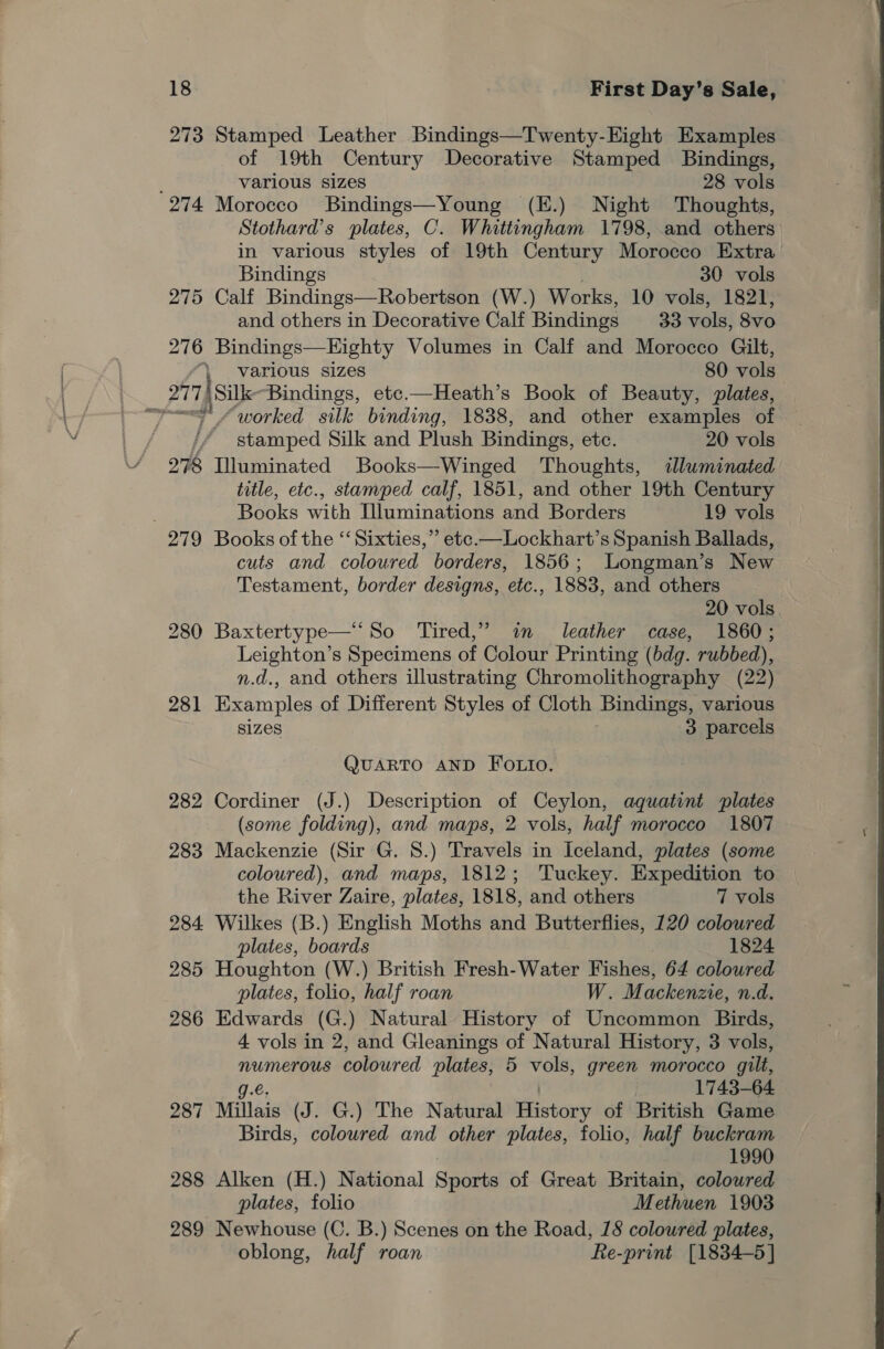 273 Stamped Leather Bindings—Twenty-Hight Examples of 19th Century Decorative Stamped Bindings, various sizes 28 vols 274 Morocco Bindings—Young (E.) Night Thoughts, Stothard’s plates, C. Whittingham 1798, and others in various styles of 19th Century Morocco Extra Bindings 30 vols 275 Calf Bindings—Robertson (W.) Works, 10 vols, 1821, and others in Decorative Calf Bindings 33 vols, 8v0 276 Bindings—Kighty Volumes in Calf and Morocco Gilt, various sizes 80 vols 2174 Silk: Bindings, etc.—Heath’s Book of Beauty, plates, ~~ “worked silk binding, 1838, and other examples of ; ~ stamped Silk and Plush Bindings, etc. 20 vols 278 Illuminated Books—Winged Thoughts, illuminated title, etc., stamped calf, 1851, and other 19th Century Books with Illuminations and Borders 19 vols 279 Books of the “‘ Sixties,” etec.—Lockhart’s Spanish Ballads, cuts and coloured borders, 1856; Longman’s New Testament, border designs, etc., 1883, and others 20 vols 280 Baxtertype—‘So Tired,” i leather case, 1860; Leighton’s Specimens of Colour Printing (bdg. rubbed), n.d., and others illustrating Chromolithography (22) 281 Examples of Different Styles of Cloth Bindings, various SIZES 3 parcels ene QUARTO AND FOLIo. 282 Cordiner (J.) Description of Ceylon, aquatint plates (some folding), and maps, 2 vols, half morocco 1807 283 Mackenzie (Sir G. 8.) Travels in Iceland, plates (some coloured), and maps, 1812; Tuckey. Expedition to the River Zaire, plates, 1818, and others 7 vols 284 Wilkes (B.) English Moths and Butterflies, 120 coloured plates, boards 1824 285 Houghton (W.) British Fresh-Water Fishes, 64 coloured plates, folio, half roan W. Mackenzie, n.d. 286 Edwards (G.) Natural History of Uncommon Birds, 4 vols in 2, and Gleanings of Natural History, 3 vols, numerous coloured plates; 5 vols, green morocco gilt, g.e. 1743-64 287 Millais (J. G.) The Natural owe of British Game Birds, coloured and other plates, folio, half buckram 1990 288 Alken (H.) National Sports of Great Britain, colowred plates, folio Methuen 1903 289 Newhouse (C. B.) Scenes on the Road, 18 coloured plates, oblong, half roan Re-print [1834-5] 