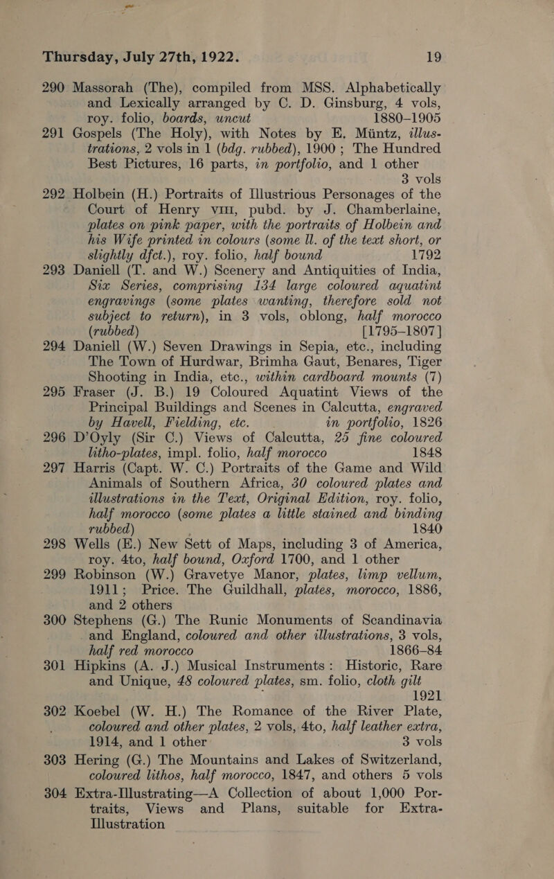 291 292 293 294 295 296 297 298 299 300 301 302 303 304 and Lexically arranged by C. D. Ginsburg, 4 vols, roy. folio, boards, uncut 1880-1905 Gospels (The Holy), with Notes by E, Mintz, illus- trations, 2 vols in 1 (bdg. rubbed), 1900 ; The Hundred Best Pictures, 16 parts, in portfolio, and 1 other 3 vols Court of Henry vin, pubd. by J. Chamberlaine, plates on pink paper, with the portraits of Holbein and his Wife printed in colours (some Il. of the text short, or slightly dfct.), roy. folio, half bound 1792 Daniell (T. and W.) Scenery and Antiquities of India, Six Series, comprising 134 large coloured aquatint engravings (some plates wanting, therefore sold not subject to return), in 3 vols, oblong, half morocco (rubbed) [1795-1807 ] Daniell (W.) Seven Drawings in Sepia, etc., including The Town of Hurdwar, Brimha Gaut, Benares, Tiger Shooting in India, etc., within cardboard mounts (7) Fraser (J. B.) 19 Coloured Aquatint Views of the Principal Buildings and Scenes in Calcutta, engraved by Havell, Fielding, etc. in portfolio, 1826 D’Oyly (Sir C.) Views of Calcutta, 25 fine coloured litho-plates, impl. folio, half morocco 1848 Harris (Capt. W. C.) Portraits of the Game and Wild Animals of Southern Africa, 30 coloured plates and illustrations in the Text, Original Edition, roy. folio, half morocco (some plates a little stained and binding rubbed) . 1840 Wells (E.) New Sett of Maps, including 3 of America, roy. 4to, half bound, Oxford 1700, and 1 other Robinson (W.) Gravetye Manor, plates, limp vellum, 1911; Price. The Guildhall, plates, morocco, 1886, and 2 others Stephens (G.) The Runic Monuments of Scandinavia -and England, colowred and other illustrations, 3 vols, half red morocco 1866-84 Hipkins (A. J.) Musical Instruments: Historic, Rare and Unique, 48 colowred plates, sm. folio, cloth gilt ; | 1921 Koebel (W. H.) The Romance of the River Plate, coloured and other plates, 2 vols, 4to, half leather extra, 1914, and 1 other 3 vols Hering (G.) The Mountains and Lakes of Switzerland, coloured lithos, half morocco, 1847, and others 5 vols Extra-Ilustrating—A Collection of about 1,000 Por- traits, Views and Plans, suitable for Extra- Illustration