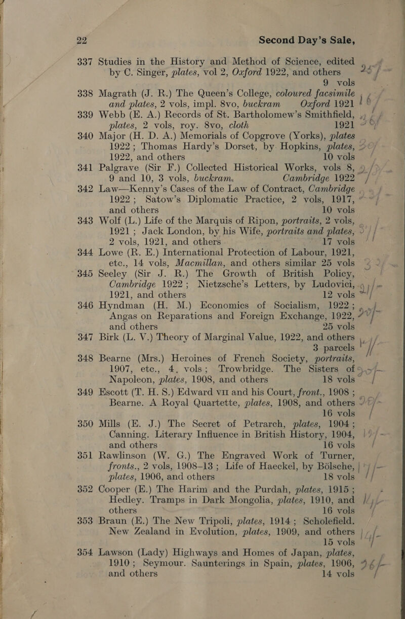 337 338 339 340 341 342 343 344 345 346 347 348 349 350 dol 353 304 Studies in the History and Method of Science, edited . by C. Singer, plates, vol 2, Oxford 1922, and others 22 f 9 vols . Magrath (J. R.) The Queen’s College, coloured facsimile , , and plates, 2 vols, impl. 8vo, buckram Oxford 1921 o Webb (E. A.) Records of St. Bartholomew’s Smithfield, ,, plates, 2 vols, roy. 8vo, cloth p92). &lt; Major (H. D. A.) Memorials of Copgrove (Yorks), plates _ 1922; Thomas Hardy’s Dorset, by. Hopkins, plates, &gt;: 1922, and others 10 vols Palgrave (Sir F.) Collected Historical Works, vols 8, 4 / 9 and 10, 3 vols, buckram, Cambridge 1922 / Law—Kenny’s ee of the Law of Contract, Cambridge _ . and others 10 vols Wolf (L.) Life of the Marquis of Ripon, portraits, 2 vois, _ 1921 ; Jack London, by his Wife, portraits and plates, - | / 2 vols, 1921, and others V7 ole! Lowe ( (R. E.) International Protection of Labour, 1921, Ae 14 vols, Macmillan, and others similar 25 vols Seeley (Sir J. R.) The Growth of British Policy, Cambridge 1922; Nietzsche’s Letters, by Ludovici, 4 ;/ 1921, and others 12 vols * ij Hyndman (H. M.) Economics of Socialism, 1922; Angas on Reparations and Foreign Exchange, 1922, 7 &gt;} and others | 25 vols Birk (L. V.) Theory of Marginal Value, 1922, and others , , 3 parcels Ki Bearne (Mrs.) Heroines of French Society, portraits, © | 1907, etc., 4. vols; ‘Trowbridge. The Sisters of 5,&gt;/~ Napoleon, plates, 1908, and others 18 vols” | Kscott (T. H. 8.) Edward vm and his Court, front., 1908; Bearne. A Royal Quartette, plates, 1908, and others ~/?/- 16 vols / Mills (EK. J.) The Secret of Petrarch, plates, 1904; Canning. Literary Influence in British History, 1904, |’ / - and others 16 vols Rawlinson (W. G.) The Engraved Work of Turner, fronts., 2 vols, 1908-13 ; Life of Haeckel, by Bolsche, | plates, 1906, and others 18 vols Cooper (E.) The Harim and the Purdah, plates, 1915; —— - Hedley. Tramps in Dark Mongolia, plates, 1910, and /, fie others 1G: water Braun (.) The New Tripoli, plates, 1914; Scholefield. : New Zealand in Evolution, plates, 1909, and others } » /_ 15 vols - 1 Lawson (Lady) Highways and Homes of Japan, plates, , 1910; Seymour. Saunterings in Spain, plates, 1906, 9 ¢ b- and others 14 vols / a) —_ |