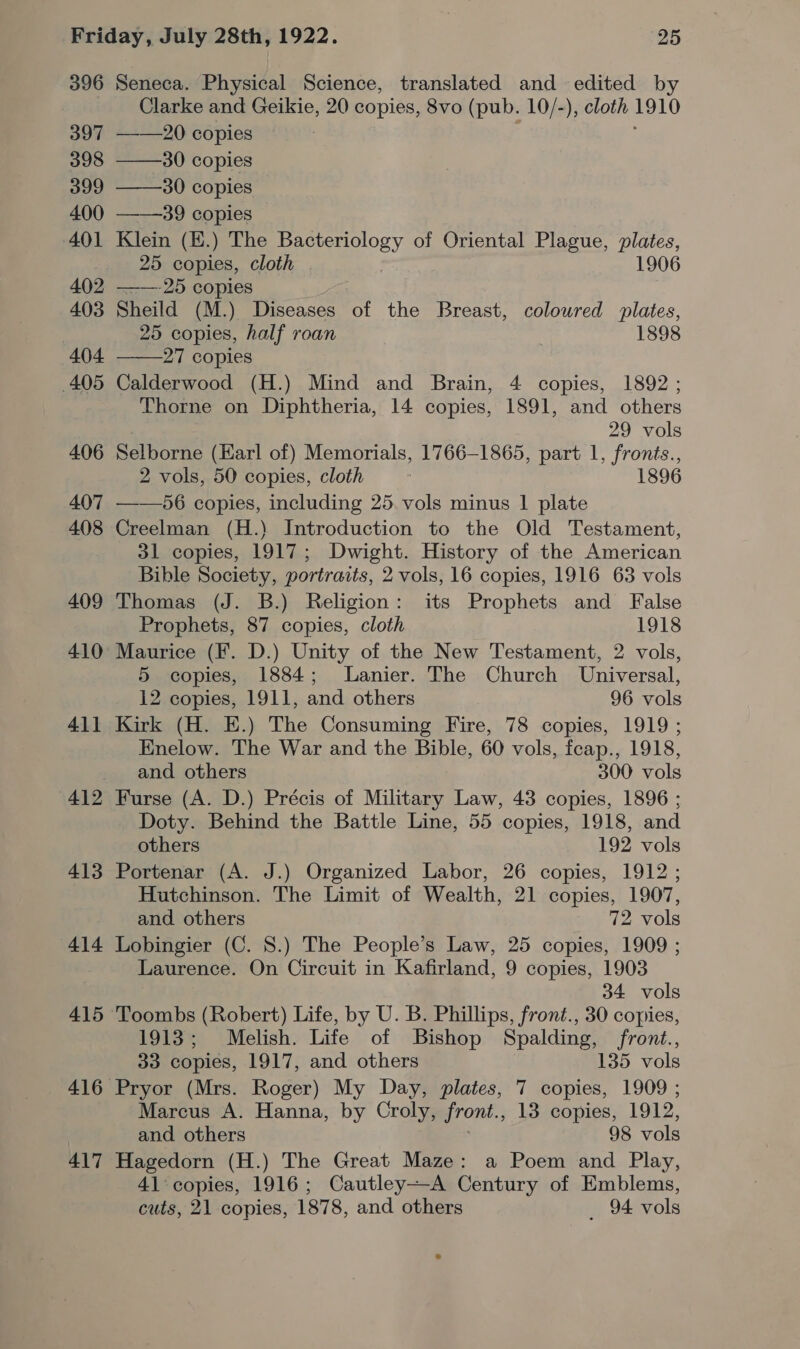 396 397 398 399 400 401 402 403 404 405 406 407 408 409 410 41] 413 414 415 416 417  Seneca. Physical Science, translated and edited by Clarke and Geikie, 20 copies, 8vo (pub. 10/-), cloth 1910 ——2( copies ——30 copies ——30 copies ——39 copies Klein (E.) The Bacteriology of Oriental Plague, plates, 25 copies, cloth . 1906 ——-25 copies Sheild (M.) Diseases of the Breast, colowred plates, 25 copies, half roan 1898 27 copies Calderwood (H.) Mind and Brain, 4 copies, 1892; Thorne on Diphtheria, 14 copies, 1891, and others 29 vols Selborne (Harl of) Memorials, 1766-1865, part 1, fronts., 2 vols, 50 copies, cloth F 1896 ——56 copies, including 25. vols minus 1 plate Creelman (H.) Introduction to the Old Testament, 31 copies, 1917; Dwight. History of the American Bible Society, portraits, 2 vols, 16 copies, 1916 63 vols Thomas (J. B.) Religion: its Prophets and False Prophets, 87 copies, cloth 1918 Maurice (F. D.) Unity of the New Testament, 2 vols, 5 copies, 1884; Lanier. The Church Universal, 12 copies, 1911, and others 96 vols Kirk (H. E.) The Consuming Fire, 78 copies, 1919 ; Enelow. The War and the Bible, 60 vols, feap., 1918, and others 300 vols Furse (A. D.) Précis of Military Law, 43 copies, 1896 ; Doty. Behind the Battle Line, 55 copies, 1918, and others 192 vols Portenar (A. J.) Organized Labor, 26 copies, 1912 ; Hutchinson. The Limit of Wealth, 21 copies, 1907, and. others 72 vols Lobingier (C. 8.) The People’s Law, 25 copies, 1909 ; Laurence. On Circuit in Kafirland, 9 copies, 1903 34 vols 1913; Melish. Life of Bishop Spalding, front., 33 copies, 1917, and others 135 vols Pryor (Mrs. Roger) My Day, plates, 7 copies, 1909 ; Marcus A. Hanna, by Croly, front., 13 copies, 1912, and others ; 98 vols Hagedorn (H.) The Great Maze: a Poem and Play, 41:copies, 1916; Cautley—A Century of Emblems, cuts, 21 copies, 1878, and others _ 94 vols