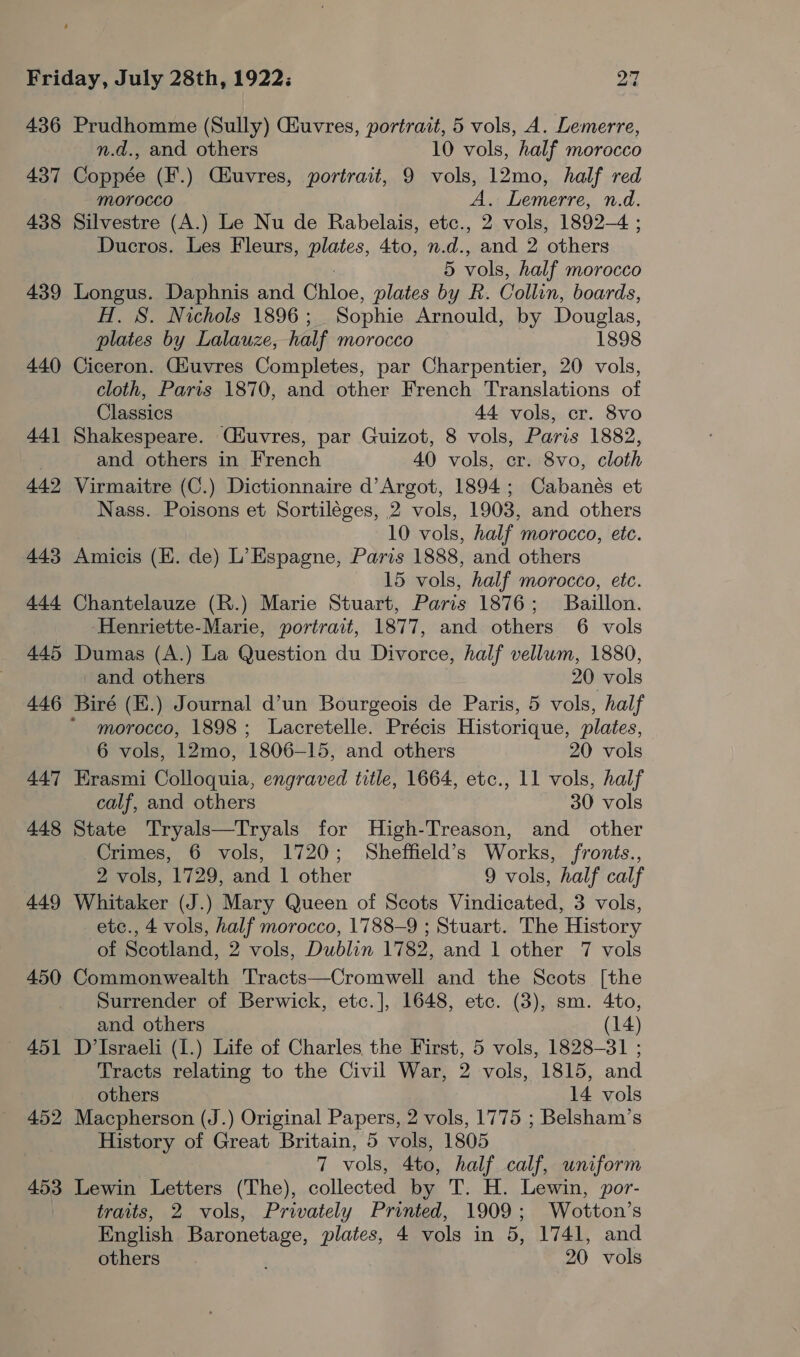 436 437 438 439 440 44] 442 443 444 445 446 447 448 449 450 451 452 453 Prudhomme (Sully) Giuvres, portrait, 5 vols, A. Lemerre, n.d., and others 10 vols, half morocco Coppée (F.) Cauvres, portrait, 9 vols, 12mo, half red MOYOCCO A. Lemerre, n.d. Silvestre (A.) Le Nu de Rabelais, etc., 2 vols, 1892-4 ; Ducros. Les Fleurs, plates, 4to, n.d., and 2 others 5 vols, half morocco Longus. Daphnis and arias, plates by R. Collin, boards, H. S. Nichols 1896 ; Sophie Arnould, by Douglas, plates by Lalauze, half morocco 1898 Ciceron. Giuvres Completes, par Charpentier, 20 vols, cloth, Paris 1870, and other French Translations of Classics 44 vols, cr. 8vo Shakespeare. Ciuvres, par Guizot, 8 vols, Paris 1882, and others in French 40 vols, cr. 8vo, cloth Virmaitre (C.) Dictionnaire d’Argot, 1894; Cabanés et Nass. Poisons et Sortiléges, 2 vols, 1903, and others 10 vols, half morocco, etc. Amicis (EK. de) L’Espagne, Paris 1888, and others 15 vols, half morocco, etc. Chantelauze (R.) Marie Stuart, Paris 1876; Baillon. Henriette-Marie, portrait, 1877, and others 6 vols Dumas (A.) La Question du Divorce, half vellum, 1880, and others 20 vols morocco, 1898; Lacretelle. Précis Historique, plates, 6 vols, 12mo, 1806-15, and others 20 vols Erasmi Colloquia, engraved title, 1664, etc., 11 vols, half calf, and others 30 vols State Tryals—Tryals for High-Treason, and other Crimes, 6 vols, 1720; Sheffield’s Works, fronts., 2 vols, 1729, and 1 other 9 vols, half calf Whitaker (J.) Mary Queen of Scots Vindicated, 3 vols, etc., 4 vols, half morocco, 1788-9 ; Stuart. The History of Scotland, 2 vols, Dublin 1782, and 1 other 7 vols Commonwealth Tracts—Cromwell and the Scots [the Surrender of Berwick, etc.], 1648, etc. (3), sm. 4to, and others (14) D’Israeli (1.) Life of Charles the First, 5 vols, 1828-31 ; Tracts relating to the Civil War, 2 vols, 1815, and others 14 vols Macpherson (J.) Original Papers, 2 vols, 1775 ; Belsham’s History of Great Britain, 5 vols, 1805 7 vols, 4to, half calf, uniform Lewin Letters (The), collected by T. H. Lewin, por- traits, 2 vols, Privately Printed, 1909; Wotton’s English perigee: plates, 4 vols in 5, 1741, and