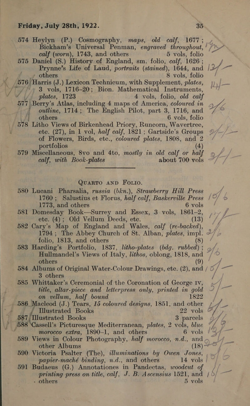  574 Heylyn (P.) Cosmography, maps, old calf, 1677 ; 575 Daniel (S.) History of England, sm. folio, calf, 1626 : Prynne’s Life of Laud, portraits (stained), 1644, and - others 8 vols, folio [576 Harris (J.) Lexicon Technicum, with Supplement, plates, 3 vols, 1716-20; Bion. Mathematical Instruments, 577 Berry’s Atlas, including 4 maps of America, coloured in outline, 17 14; The English Pilot, part , 1716, and /; others 6 vols, folio 578 Litho Views of Birkenhead Priory, Runcorn, Wavertree, etc. (27), in 1 vol, half calf, 1821 ; Gartside’s Groups of Flowers, Birds, etc., coloured plates, 1808, and 2 portfolios (4) 579 Miscellaneous, 8vo and 4to, catty in old calf or nat} af a 7x a) QUARTO AND FOLIO. 580 Lucani Pharsalia, russia (bkn.), Strawberry Hill Press 1760; Salustius et Florus, half calf, Baskerville Press 581 Domesday Book—Surrey and Essex, 3 vols, 1861-2, etc. (4); Old Vellum Deeds, etc. (13) 582 Cary’s Map of England and Wales, calf (re-backed), 583 Harding’s Portfolio, 1837, litho-plates (bdg. rubbed) ; ~ ~ 9 ~ 3 others 585 Whittaker’s Ceremonial of the Coronation of George Iv, title, altar-piece and letterpress only, printed in gold - on vellum, half bound 1822 586 Macleod (J.) Tears, 15 coloured designs, 1851, and other 588 ‘Cassell’s Picturesque Mediterranean, plates, 2 vols, blue 590 Victoria Psalter (The), sdluminations by Owen Jones, 591 Budaeus (G.) Annotationes in Pandectas, woodcut of printing press on title, calf, J. B. Ascensius 1521, and - others 5 vols a