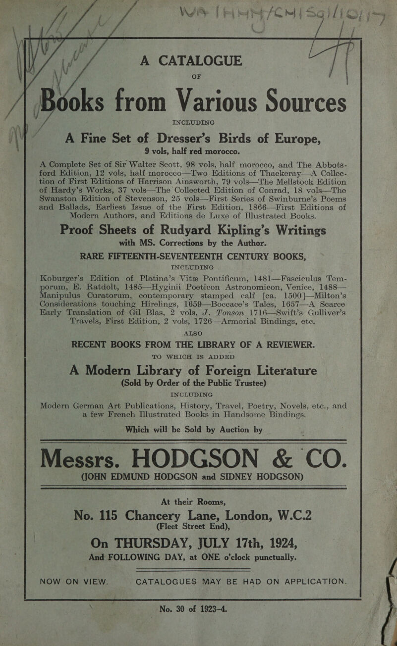  A Complete Set of Sir Walter Scott, 98 vols, half morocco, and The Abbots- ford Edition, 12 vols, half morocco—Two Editions of Thackeray—aA Collec- tion of First Editions of Harrison Ainsworth, 79 vols—The Mellstock Edition of Hardy’s Works, 37 vols—The Collected Edition of Conrad, 18 vols—The Swanston Edition of Stevenson, 25 vols—First Series of Swinburne’s Poems and Ballads, Earliest Issue of the First Edition, 1866—First Editions of Modern Authors, and Editions de Luxe of [Illustrated Books. Proof Sheets of Rudyard Kipling’s Writings with MS. Corrections by the Author. RARE FIFTEENTH-SEVENTEENTH CENTURY BOOKS, INCLUDING Koburger’s Edition of Platina’s Vite Pontificum, 1481—Fasciculus Tem- porum, HE. Ratdolt, 1485—Hyginii Poeticon Astronomicon, Venice, 1488— Manipulus Curatorum, contemporary stamped calf [ca. 1500]—Milton’s Considerations touching Hirelings, 1659—Boccace’s Tales, 1657—-A Scarce Early Translation of Gil Blas, 2 vols, J. Tonson 1716—Swift’s Gulliver’s Travels, First Edition, 2 vols, 1726—Armorial Bindings, etc. ALSO RECENT BOOKS FROM THE LIBRARY OF A REVIEWER. TO WHICH IS ADDED A Modern Library of Foreign Literature (Sold by Order of the Public Trustee) INCLUDING Modern German Art Publications, History, Travel, Poetry, Novels, etc., and a few French Illustrated Books in Handsome Bindings. Which will be Sold by Auction by Messrs. HODGSON &amp; CO. (JOHN EDMUND HODGSON and SIDNEY HODGSON)  At their Rooms, No. 115 Chancery Lane, London, W.C.2 | (Fleet Street End), On THURSDAY, JULY 17th, 1924, © And FOLLOWING DAY, at ONE o’clock punctually. NOW ON VIEW. CATALOGUES MAY BE HAD ON APPLICATION.  