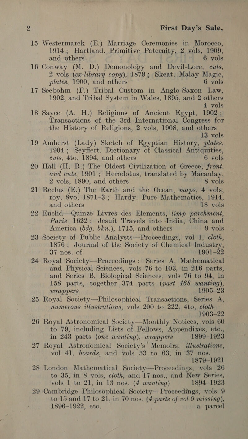 15 16 17 18 ke 20 21 22 23 24 26 27 28 29 First Day’s Sale, Westermarck (E.) Marriage Ceremonies in Morocco, 1914; Hartland. Primitive Paternity, 2. vols, 1909, and others 6 vols Conway (M. D.) Demonology and Devil-Lore, cuts, 2 vols (ex-library copy), 1879; Skeat. Malay Magic, plates, 1900, and others 6 vols Seebohm (F.) Tribal Custom in Anglo-Saxon Law, 1902, and Tribal System in Wales, 1895, and 2 others 4 vols Sayce (A. H.) Religions of Ancient Egypt, 1902 ; Transactions of the 3rd International Congress for the History of Religions, 2 vols, 1908, and others 13 vols Amherst (Lady) Sketch of Egyptian History, plates, 1904; Seyffert. Dictionary of Classical Antiquities, cuts, 4to, 1894, and others 6 vols Hall (H. R.) The Oldest Civilization of Greece, front. and cuts, 1901 ; Herodotus, translated by Macaulay, 2 vols, 1890, and others 8 vols Reclus (E.) The Earth and the Ocean, maps, 4 vols, roy. 8vo, 1871-3; Hardy. Pure Mathematics, 1914, and others 18 vols Kuclid—Quinze Livres des Elements, limp parchment, Paris 1622; Jesuit Travels into India, China and America (bdg. bkn.), 1715, and others 9 vols Society of Public Analysts—Proceedings, vol 1, cloth, 1876; Journal of the Society of Chemical Industry, 37 nos. of 1901-22 Royal Society—Proceedings : Series A, Mathematical and Physical Sciences, vols 76 to 103, in 216 parts, and Series B, Biological Sciences, vols 76 to 94, in 158 parts, together 374 parts (part 468 wanting), wrappers 1905-23 Royal Society—Philosophical Transactions, Series A, numerous illustrations, vols 200 to 222, 4to, cloth 1903-22 Royal Astronomic Notices, vols 60 to 79, including Lists of Fellows, Appendixes, etc., in 243 parts (one wanting), wrappers 1899-1923 Royal Astronomical Society’s Memoirs, ilustrations, vol 41, boards, and vols 53 to 63, in 37 nos. } 1879-1921 London Mathematical Society—Proceedings, vols 26 to 35, in 8 vols, cloth, and 17 nos., and New Series, vols 1 to 21, in 13 nos. (4 wanting) 1894-1923 Cambridge Philosophical Society— Proceedings, vols 9 1896-1922, etc. a parcel 