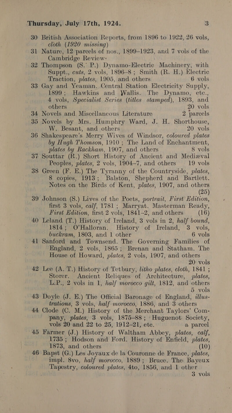 30 ol (32 33 38 39 40 4] 42 43 44 45 46 British Association Reports, from 1896 to 1922, 26 vols, cloth (1920 missing) Nature, 12 parcels of nos., 1899-1923, and 7 vols of the Cambridge Review: ! Thompson (S.° P.) Dynamo-Electric Machinery, with Suppt., cuts, 2 vols, 1896-8 ; Smith (R. H.) Electric Traction, plates, 1905, and others 6 vols Gay and Yeaman. Central Station Electricity Supply, 1899; Hawkins and Wallis. The Dynamo, etc., 4 vols, Specialist Series (titles stamped), 1893, and others 20 vols Novels and. Miscellaneous Literature 2 ‘parcels Novels by Mrs. Humphry Ward, J. H. Shorthouse, W. Besant, and others 20 vols Shakespeare’s Merry Wives of Windsor, colowred plates by Hugh Thomson, 1910 ; The Land of Enchantment, plates by Rackham, 1907, and others 8 vols Souttar (R.) Short History of Ancient and Medieval Peoples, plates, 2 vols, 1904-7, and others 19 vols Green (Ff. E.) The Tyranny of the Countryside, plates, 8 copies, 1913; Balston, Shepherd and Bartlett. Notes on the Birds of Kent, plates, 1907, and others (25) Johnson (8.) Lives of the Poets, portrait, First Edition, first 3 vols, calf, 1781; Marryat. Masterman Ready, First Edition, first 2 vols, 1841-2, and others (16) Leland (T.) History of Ireland, 3 vols in 2, half bound, 1814; O’Halloran. History of Ireland, 3. vols, — buckram, 1803, and 1 other 6 vols Sanford and Townsend. The Governing Families of England, 2 vols, 1865; Brenan and Statham. The House of Howard, plates, 2 vols, 1907, and others 20 vols Lee (A. T.) History of Tetbury, litho plates, cloth, 1841 ; Storer. Ancient Reliques of Architecture, plates, L.P., 2 vols in 1, half morocco gilt, 1812, and others 5 vols Doyle (J. E.) The Official Baronage of England, illus- trations, 3 vols, half morocco, 1886, and 3 others Clode (C. M.) History of the Merchant Taylors’ Com- pany, plates, 3 vols, 1875-88 ; Huguenot Society, vols 20 and 22 to 25, 1912-21, etc. a parcel Farmer (J.) History of Waltham Abbey, plates, calf, 1735 ; Hodson and Ford. History of Enfield, plates, 1873, and others (10) Bapst (G.) Les Joyaux de la Couronne de France, plates, impl. 8vo, half morocco, 1889; Bruce. The Bayeux