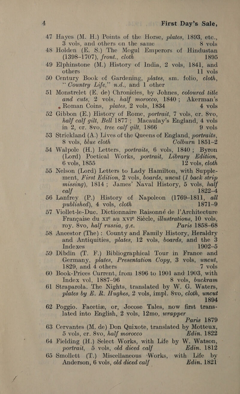 Hayes (M. H.) Points of the Horse, plates, 1893, etc., 3 vols, and others on the same 8 vols Holden (EK. 8.) The Mogul Emperors of Hindustan (1398-1707), front., cloth 1895 Elphinstone (M.) History of India, 2 vols, 1841, and others 11 vols Century Book of Gardening, plates, sm. folio, cloth, ** Country Life,’ n.d., and 1 other Monstrelet (EK. de) Chronicles, by Johnes, coloured title and cuts, 2 vols, half morocco, 1840; Akerman’s e Roman Coins, plates, 2 vols, 1834 4 vols Gibbon (E.) History of Rome, portrait, 7 vols, cr. 8vo, half calf gilt, Bell 1877; Macaulay’s England, 4 vols in 2, cr. 8vo, tree calf gilt, 1866 9 vols Strickland (A.) Lives of the Queens of England, portraits, 8 vols, blue cloth | . Colburn 1851-2 Walpole (H.) Letters, portraits, 6 vols, 1840; Byron (Lord) Poetical Works, portrait, Library Edition, 6 vols, 1855 12 vols, cloth Nelson (Lord) Letters to Lady Hamilton, with Supple- ment, First Edition, 2 vols, boards, uncut (1 back strip missing), 1814; James’ Naval History, 5 vols, half calf | 1822-4 Lanfrey (P.) History of Napoleon (1769-1811, all published), 4 vols, cloth 1871-9 Viollet-le-Duc. Dictionnaire Raisonneé de |’ Architecture Frangaise du xI® au xvie Siécle, alustrations, 10 vols, roy. 8vo, half russia, g.e. Paris 1858-68 Ancestor (The): County and Family History, Heraldry — and Antiquities, plates, 12 vols, boards, and the 3 Indexes 1902-5 Dibdin (T. F.) Bibliographical Tour in France and Germany, plates, Presentation Copy, 3 vols, uncut, 1829, and 4 others 7 vols Book-Prices Current, from 1896 to 1901 and 1903, with Index vol, 1887-96 8 vols, buckram Straparola. The Nights, translated by W. G. Waters, plates by H. R. Hughes, 2 vols, impl. 8vo, cloth, uncut 1894. Poggio. Facetiz, or, Jocose Tales, now first trans- lated into English, 2 vols, 12mo, wrapper Paris 1879 Cervantes (M. de) Don Quixote, translated by Motteux, 5 vols, er. 8vo, half morocco Edin, 1822 Fielding (H.) Select Works, with Life by W. Watson, ~ portrait, 5 vols, old diced calf Edin. 1812 Smollett (T.) Miscellaneous Works, with Life by