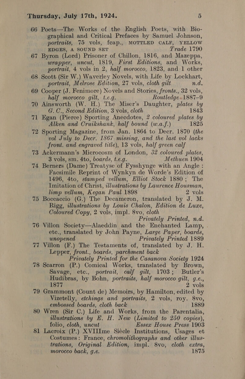 66 Poets—The Works of the English Poets, with Bio- graphical and Critical Prefaces by Samuel Johnson, portraits, 75 vols, feap., MOTTLED CALF, YELLOW EDGES, A SOUND SET Trade 1790 67 Byron (Lord) Prisoner of Chillon, 1816, and Mazeppa, wrapper, uncut, 1819, First Editions, and Works, portrait, 4 vols in 2, half morocco, 1823, and 1 other 68 Scott (Sir W.) Waverley Novels, with Life by Lockhart, portrait, Melrose Edition, 27 vols, cloth gilt n.d. 69 Cooper (J. Fenimore) Novels and Stories, fronts., 32 vols, half morocco gilt, t.e.g. Routledge» 1887-9 G. C., Second Edition, 3 vols, cloth 71 Egan (Pierce) Sporting Anecdotes, 2 coloured plates by Alken and Cruikshank, half bound (w.a.f.) 1825 72 Sporting Magazine, from Jan. 1864 to Decr. 1870 (the vol July to Decr. 1867. missing, and the last vol lacks front. and engraved title), 13 vols, half green calf 73 Ackermann’s Microcosm of London, 32 coloured plates, 3 vols, sm. 4to, boards, t.e.g. Methuen 1904 74 Berners (Dame) Treatyse of Fysshynge with an Angle : Facsimile Reprint of Wynkyn de Worde’s Edition of 1496, 4to, stamped vellum, Hlliot Stock 1880; The Imitation of Christ, illustrations by Laurence Housman, limp vellum, Kegan Paul 1898 2 vols 75 Boccaccio (G.) The Decameron, translated by J. M. Rigg, azlustrations by Louis Chalon, Edition de Luce, Coloured Copy, 2 vols, impl. 8vo, cloth Privately Printed, n.d. 76 Villon Society—Alaeddin and the Enchanted Lamp, . etc., translated by John Payne, Large Paper, boards, unopened Privately Printed 1889 77 Villon (F.) The Testaments of, translated by J. H. Lepper, front., boards, parchment back Privately Printed for the Casanova Society 1924 78 Scarron (P.) Comical Works, translated by Brown, Savage, etc., portrait, calf gilt, 1703; Butler’s Hudibras, by Bohn, portraits, half morocco gilt, g.e., 1877 2 vols 79 Grammont (Count de) Memoirs, by Hamilton, edited by Vizetelly, etchings and portraits, 2 vols, roy. 8vo, embossed boards, cloth back 1889 80 Wren (Sir C.) Life and Works, from the Parentalia, ilustrations by EH. H. New (Limited to 250 copies), folio, cloth, uncut Essex House Press 1903 81 Lacroix (P.) XVIIIme Siécle Institutions, Usages et Costumes: France, chromolithographs and other illus- trations, Original Edition, impl. 8vo, cloth extra, morocco back, g.e. 1875 70 Ainsworth (W. H.) The Miser’s Daughter, plates by 1843