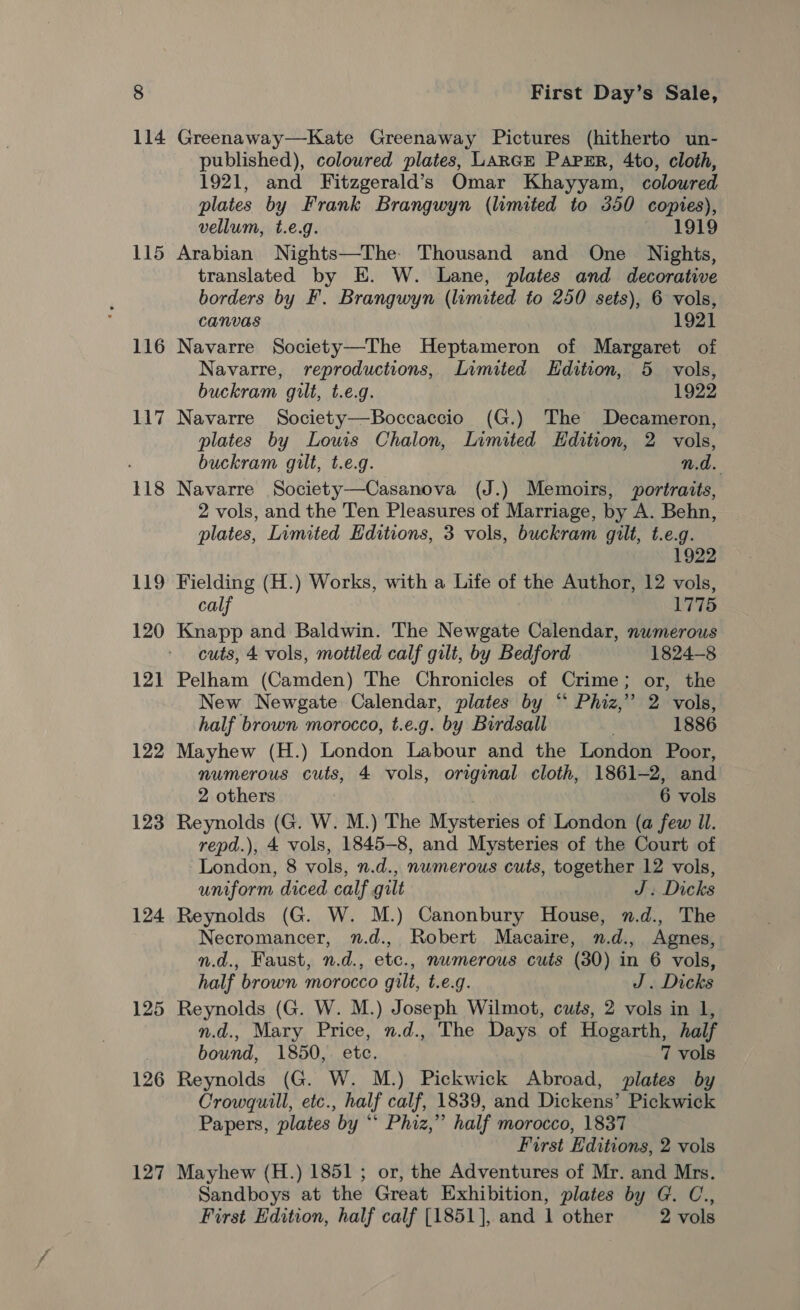 115 116 117 118 119 120 12] 122 123 124 125 126 127 First Day’s Sale, Greenaway—Kate Greenaway Pictures (hitherto un- published), coloured plates, LARGE PapsrR, 4to, cloth, 1921, and Fitzgerald’s Omar Khayyam, coloured plates by Frank Brangwyn (limited to 350 Ci vellum, t.e.g. 1919 Arabian Nights—The Thousand and One Nights, translated by E. W. Lane, plates and decorative borders by F. Brangwyn (limited to 250 sets), 6 vols, CANVAS 1921 Navarre Society—The Heptameron of Margaret of Navarre, reproductions, Limited Edition, 5 vols, buckram gilt, t.e.g. 1922 Navarre Society—Boccaccio (G.) The Decameron, plates by Lows Chalon, Limited Edition, 2 vols, buckram gilt, t.e.g. n.d. Navarre Society—Casanova (J.) Memoirs, portraits, 2 vols, and the Ten Pleasures of Marriage, by A. Behn, plates, Limited Editions, 3 vols, buckram gilt, t.e.g. 1922 Fielding (H.) Works, with a Life of the Author, 12 vols, calf 1775 Knapp and Baldwin. The Newgate Calendar, nwmerous cuts, 4 vols, mottled calf gilt, by Bedford 1824-8 Pelham (Camden) The Chronicles of Crime; or, the New Newgate Calendar, plates by “ Phiz,”’ 2 vols, half brown morocco, t.e.g. by Birdsall 1886 Mayhew (H.) London Labour and the London Poor, numerous cuts, 4 vols, orginal cloth, 1861-2, and 2 others 6 vols Reynolds (G. W. M.) The Mysteries of London (a few Il. repd.), 4 vols, 1845-8, and Mysteries of the Court of London, 8 vols, n.d., numerous cuts, together 12 vols, uniform diced calf gilt J. Dicks Reynolds (G. W. M.) Canonbury House, .d., The Necromancer, 7.d., Robert Macaire, n.d., Agnes, n.d., Faust, n.d., etc., numerous cuts (80) in 6 vols, half brown morocco gilt, t.e.g. J. Dicks Reynolds (G. W. M.) Joseph Wilmot, cuts, 2 vols in 1, n.d., Mary Price, n.d., The Days of Hogarth, half bound, 1850, ete. 7 vols Reynolds (G. W. M.) Pickwick Abroad, plates by Crowquill, etc., half calf, 1839, and Dickens’ Pickwick Papers, plates by ‘** Phiz,”’ half morocco, 1837 First Editions, 2 vols Mayhew (H.) 1851 ; or, the Adventures of Mr. and Mrs. Sandboys at the Great Exhibition, plates by G. C., First Edition, half calf [1851], and 1 other 2 vols