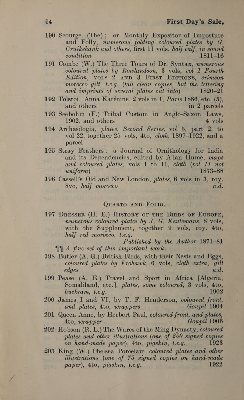 190 Scourge (The); or Monthly Expositor of Imposture and Folly, numerous folding coloured plates by G. Cruikshank and others, first 11 vols, half calf, in sound condition 1811-16 191 Combe (W.) The Three Tours of Dr. Syntax, numerous coloured plates by Rowlandson, 3 vols, vol 1 Fourth Edition, votS 2 anp 3 First Epirions, crimson morocco gilt, t.e.g. (tall clean copies, but the lettering and wmprints of several plates cut into) 1820-21 192 Tolstoi. Anna Karénine, 2 vols in 1, Parts 1886, etc. (5), and others in 2 parcels 193 Seebohm (F.) Tribal Custom in Anglo-Saxon Laws, 1902, and others 4 vols 194 Archeologia, plates, Second Series, vol 5, part 2, to vol 22, together 25 vols, 4to, cloth, 1897-1922, and a parcel is 195 Stray Feathers: a Journal of Ornithology for India and its Dependencies, edited by Alan Hume, maps and coloured plates, vols 1 to 11, cloth (vol 11 not uniform) 1873-88 196 Cassell’s Old and New London, plates, 6 vols in 3, roy. 8vo, half morocco n.d QUARTO AND FOo.io. 197 Dresser (H. E.) History oF THE BIRDS OF EUROPE, numerous coloured plates by J. G. Keulemans, 8 vols, with the Supplement, together 9 vols, roy. 4to, half red morocco, t.e.g. Published by the Author 1871-81] 9 A fine set of this important work. 198 Butler (A. G.) British Birds, with their Nests and Eggs, coloured plates by Frohawk, 6 vols, cloth extra, gilt edges n.d. 199 Pease (A. E.) Travel and Sport in Africa [Algeria, Somaliland, etc.], plates, some coloured, 3 vols, 4to, buckram, t.e.g. 1902 200 James I and VI, by T. F. Henderson, coloured front. and plates, 4to, wrappers | Goupil 1904 201 Queen Anne, by Herbert Paul, colowred front. and plates, Ato, wrapper Goupil 1906 202 Hobson (R. L.) The Wares of the Ming Dynasty, coloured plates and other illustrations (one of 250 signed copies on hand-made paper), 4to, pigskin, t.e.g. 1923 203 King (W.) Chelsea Porcelain, coloured plates and other illustrations (one of 75 signed copies on hand-made paper), 4to, pigskin, t.e.g. 1922