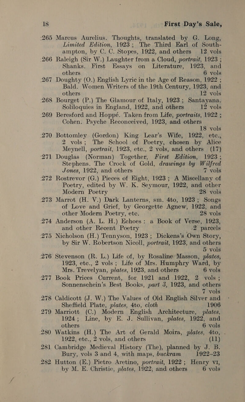 Marcus Aurelius. Thoughts, translated by G. Long, Inmited Edition, 1923; The Third Earl of South- ampton, by C. C. Stopes, 1922, and others 12 vols Raleigh (Sir W.) Laughter from a Cloud, portrait, 1923 ; Shanks. First Essays on Literature, 1923, and others 6 vols Doughty (O.) English Lyric in the Age of Reason, 1922 ; Bald. Women Writers of the 19th Century, 1923, and others 12 vols Bourget (P.) The Glamour of Italy, 1923; Santayana. Soliloquies in England, 1922, and others 12 vols Beresford and Hoppé. Taken from Life, portraits, 1922 ; Cohen. Psyche Reconceived, 1923, and others 18 vols Bottomley (Gordon) King Lear’s Wife, 1922, etce., 2 vols; The School of Poetry, chosen by Alice Meynell, portrait, 1923, etc., 2 vols, and others (17) Douglas (Norman) Together, First EHdition, 1923 ; Stephens. The Crock of Gold, drawings by Wilfred Jones, 1922, and others 7 vols Rostrevor (G.) Pieces of Eight, 1923; A Miscellany of Poetry, edited by W. K. Seymour, 1922, and other Modern Poetry 28 vols Marrot (H. V.) Dark Lanterns, sm. 4to, 1923; Songs of Love and Grief, by Georgette Agnew, 1922, and other Modern Poetry, etc. 28 vols Anderson (A. L. H.) Echoes: a Book of Verse, 1923, and other Recent Poetry ,2 parcels Nicholson (H.) Tennyson, 1923; Dickens’s Own Story, by Sir W. Robertson Nicoll, portrait, 1923, and others 5 vols Stevenson (R. L.) Life of, by Rosaline Masson, plates, 1923, etc., 2 vols; Life of Mrs. Humphry Ward, by Mrs. Trevelyan, plates, 1923, and others 6 vols Book Prices Current, for 192] and 1922, 2 vols; Sonnenschein’s Best Books, part 3, 1923, and others 7 vols Caldicott (J. W.) The Values of Old English Silver and Sheffield Plate, plates, 4to, cloth 1906 Marriott (C.) Modern English Architecture, plates, 1924; Line, by E. J. Sullivan, plates, 1922, and others 6 vols Watkins (H.) The Art of Gerald Moira, plates, 4to, . 1922, etc., 2 vols, and others (11) Cambridge Medieval History (The), planned by J. B. Bury, vols 3 and 4, with maps, buckram 1922-23 Hutton (E.) Pietro Aretino, portrait, 1922; Henry v1,