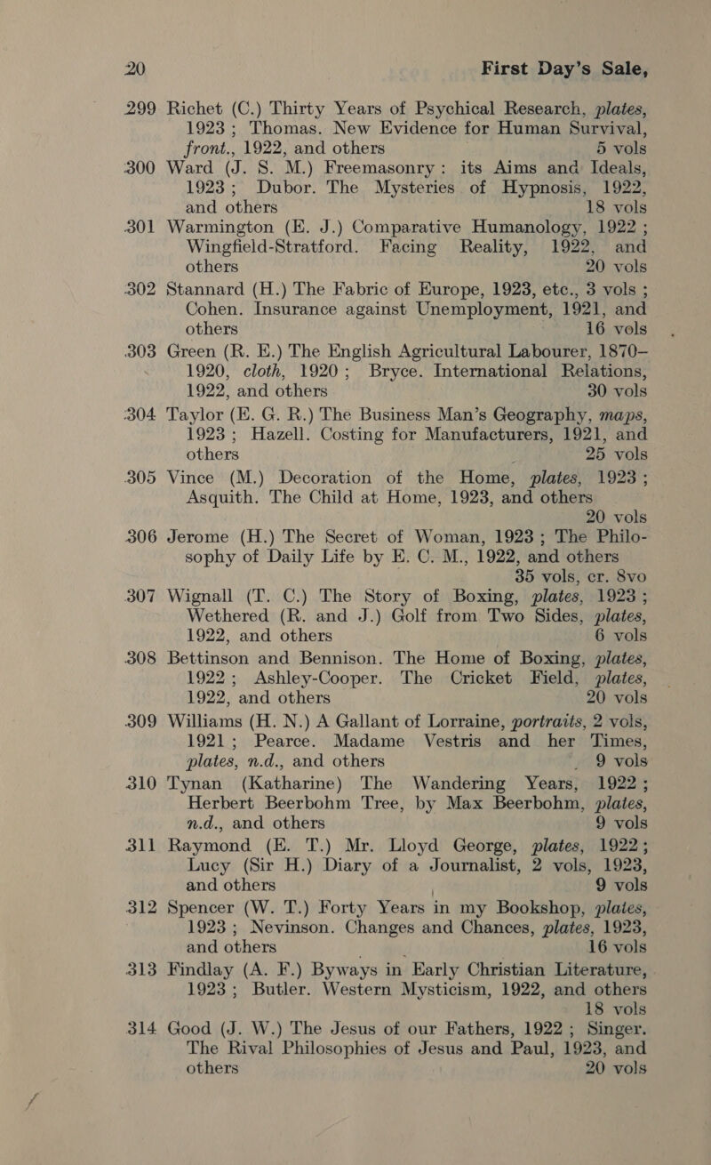 299 Richet (C.) Thirty Years of Psychical Research, plates, 1923 ; Thomas. New Evidence for Human Survival, front., 1922, and others 5 vols 300 Ward (J. S. M.) Freemasonry: its Aims and Ideals, 1923; Dubor. The Mysteries of Hypnosis, 1922, and others 18 vols 301 Warmington (E. J.) Comparative Humanology, 1922 ; Wingfield-Stratford. Facing Reality, 1922, and others 20 vols 302 Stannard (H.) The Fabric of Europe, 1923, etc., 3 vols ; Cohen. Insurance against Unemployment, 1921, and others 16 vols 303 Green (R. E.) The English Agricultural Labourer, 1870- 7 1920, cloth, 1920; Bryce. International Relations, 1922, and others 30 vols 304 Taylor (E. G. R.) The Business Man’s Geography, maps, 1923 ; Hazell. Costing for Manufacturers, 1921, and others f 25 vols 305 Vince (M.) Decoration of the Home, plates, 1923 ; Asquith. The Child at Home, 1923, and others 20 vols 306 Jerome (H.) The Secret of Woman, 1923 ; The Philo- sophy of Daily Life by E. C. M., 1922, and others 35 vols, cr. Svo 307 Wignall (T. C.) The Story of Boxing, plates, 1923 ; Wethered (R. and J.) Golf from Two Sides, plates, 1922, and others 6 vols 308 Bettinson and Bennison. The Home of Boxing, plates, 1922; Ashley-Cooper. The Cricket Field, plates, 1922, ‘and others 20 vols 309 Williams (H. N.) A Gallant of Lorraine, portraits, 2 vols, 1921; Pearce. Madame Vestris and her Times, plates, n.d., and others _ 9 vols 310 Tynan (Katharine) The Wandering Years, 1922 ; Herbert Beerbohm Tree, by Max Beerbohm, plates, n.d., and others 9 vols 311 Raymond (EK. T.) Mr. Lloyd George, plates, 1922; Lucy (Sir H.) Diary of a Journalist, 2 vols, 1923, and others . 9 vols 312 Spencer (W. T.) Forty Years in my Bookshop, plaies, 1923 ; Nevinson. Changes and Chances, plates, 1923, and others . 16 vols 313 Findlay (A. F.) Byways in Early Christian Literature, 1923; Butler. Western Mysticism, 1922, and others 18 vols 314 Good (J. W.) The Jesus of our Fathers, 1922 ; Singer. The Rival Philosophies of Jesus and Paul, 1923, and others 20 vols