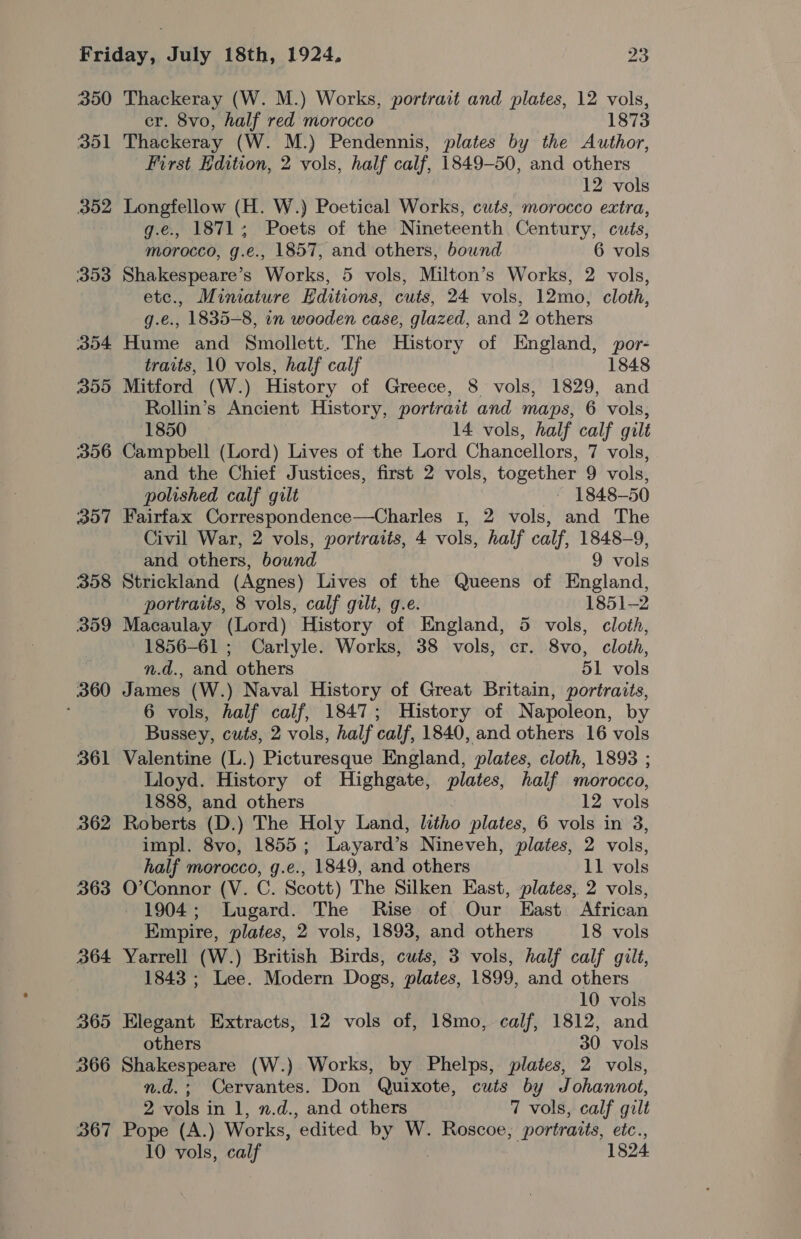 200 351 iiy4 353 354 305 306 307 358 359 360 361 362 363 364 365 366 367 Thackeray (W. M.) Works, portrait and plates, 12 vols, er. 8vo, half red morocco 1873 Thackeray (W. M.) Pendennis, plates by the Author, First Edition, 2 vols, half calf, 1849-50, and others 12 vols Longfellow (H. W.) Poetical Works, cuts, morocco extra, g.e., 1871; Poets of the Nineteenth Century, cuts, morocco, g.e., 1857, and others, bound 6 vols Shakespeare’s Works, 5 vols, Milton’s Works, 2 vols, etc., Miniature Editions, cuts, 24 vols, 12mo, cloth, g.e., 1835-8, in wooden case, glazed, and 2 others Hume and Smollett. The History of England, por- traits, 10 vols, half calf 1848 Mitford (W.) History of Greece, 8 vols, 1829, and Rollin’s Ancient History, portrait and maps, 6 vols, 1850 14 vols, half calf gilt Campbell (Lord) Lives of the Lord Chancellors, 7 vols, and the Chief Justices, first 2 vols, together 9 vols, polished calf gilt ~ 1848-50 Fairfax Correspondence—Charles 1, 2 vols, and The Civil War, 2 vols, portraits, 4 vols, half calf, 1848-9, and others, bound 9 vols Strickland (Agnes) Lives of the Queens of England, portraits, 8 vols, calf gilt, g.e. 1851-2 Macaulay (Lord) History of England, 5 vols, cloth, 1856-61 ; Carlyle. Works, 38 vols, cr. 8vo, cloth, n.d., and others 51 vols James (W.) Naval History of Great Britain, portraits, 6 vols, half calf, 1847; History of Napoleon, by Bussey, cuts, 2 vols, half calf, 1840, and others 16 vols Valentine (L.) Picturesque England, plates, cloth, 1893 ; Lloyd. History of Highgate, plates, half morocco, 1888, and others 12 vols Roberts (D.) The Holy Land, litho plates, 6 vols in 3, impl. 8vo, 1855; Layard’s Nineveh, plates, 2 vols, half morocco, g.e., 1849, and others 11 vols O’Connor (V. C. Scott) The Silken East, plates, 2 vols, 1904; Lugard. The Rise of Our East African Empire, plates, 2 vols, 1893, and others 18 vols Yarrell (W.) British Birds, cuts, 3 vols, half calf gilt, 1843 ; Lee. Modern Dogs, plates, 1899, and others 10 vols Elegant Extracts, 12 vols of, 18mo, calf, 1812, and others 30. vols Shakespeare (W.) Works, by Phelps, plates, 2 vols, n.d.; Cervantes. Don Quixote, cuts by Johannot, 2 vols in 1, n.d., and others 7 vols, calf gilt Pope (A.) Works, edited by W. Roscoe, portraits, etc., 10 vols, calf 1824