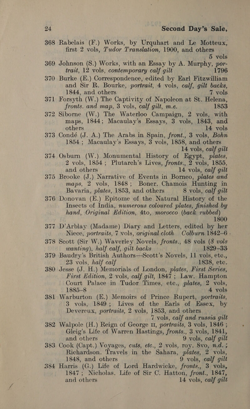 381 382 383 284 Second Day’s Sale, | Rabelais (F.) Works, by Urquhart and Le Motteux, first 2 vols, Tudor Translation, 1900, and others 5 vols Johnson (S.) Works, with an Essay by A. Murphy, por- trait, 12 vols, contemporary calf gilt 1796 Burke (E.) Correspondence, edited by Earl Fitzwilliam and Sir R. Bourke, portrait, 4 vols, calf, gilt backs, 1844, and others 7 vols Forsyth (W.) The Captivity of Napoleon at St. Helena, fronts. and map, 3 vols, calf gilt, m.e. 1853 Siborne (W.) The Waterloo Campaign, 2 vols, with maps, 1844; Macaulay’s Essays, 3 vols, 1843, and others 14 vols Condé (J. A.) The Arabs in Spain, front., 3 vols, Bohn 1854; Macaulay’s Essays, 3 vols, 1858, and others 14 vols, calf gilt Osburn (W.) Monumental History of Egypt, plates, 2 vols, 1854; Plutarch’s Lives, fronts., 2 vols, 1855, and others 14 vols, calf gilt Brooke (J.) Narrative of Events in Borneo, plates and maps, 2 vols, 1848; Boner. Chamois Hunting in Bavaria, plates, 1853, and others 8 vols, calf gilt Donovan (E.) Epitome of the Natural History of the Insects of India, numerous coloured plates, finished by hand, Original Edition, 4to, morocco (back rubbed) 1800 D’Arblay (Madame) Diary and Letters, edited by her Niece, portraits, 7 vols, original cloth Oolburn 1842-6 . Scott (Sir W.) Waverley Novels, fronts., 48 vols (8 vols wanting), half calf, gilt backs 1829-33 Baudry’s British Authors—Scott’s Novels, ll vols, etc., 23 vols, half calf 1838, ete. Jesse (J. H. ) Memorials of London, plates, Furst Series, First Edition, 2 vols, calf gilt, 1847 ; Law. Hampton Court Palace in Tudor Times, ete., plates, 2 vols, 1885-8 4 vols Warburton (.) Memoirs of Prince Rupert, portraits, 3 vols, 1849; Lives of the Earls of Essex, by Devereux, portraits, 2 vols, 1853, and others 7 vols, calf and russia gilt Walpole (H.) Reign of George 11, portraits, 3 vols, 1846 ; Gleig’s Life of Warren Hastings, fronts., 3 vols, 1841, and others 9 vols, calf gilt Cook (Capt.) Voyages, cuts, etc., 2 vols, roy. 8vo, n.d. ; Richardson. Travels in the Sahara, plates, 2 vols, 1848, and others 9 vols, calf gilt Harris (G.) Life of Lord Hardwicke, fronts., 3 vols, 1847; Nicholas. Life of Sir C. Hatton, front., 1847, and others 14 vols, calf gilt