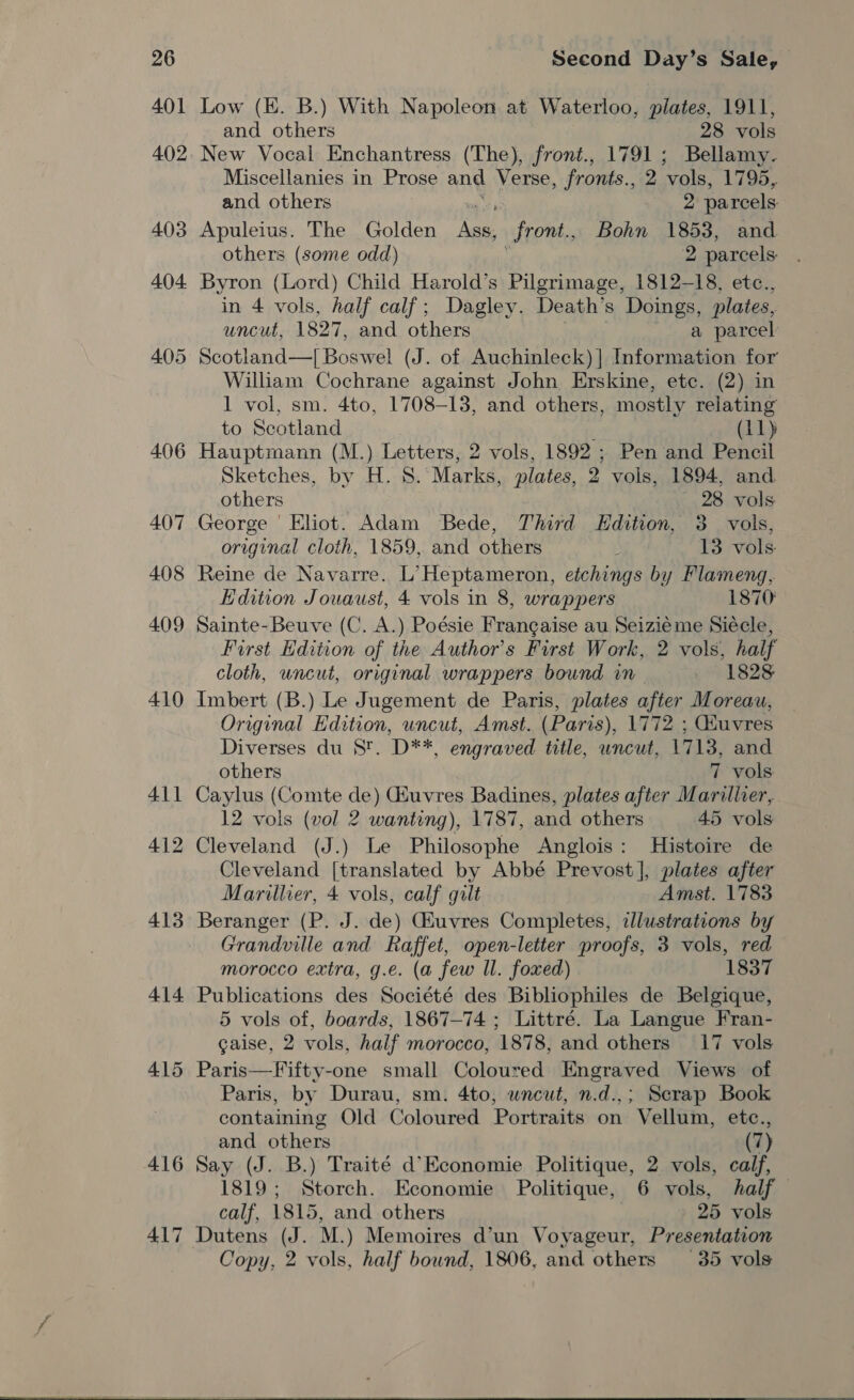 410 411 412 413 414 415 416 417 Second Day’s Sale, Low (HE. B.) With Napoleon at Waterloo, plates, 1911, and others 28 vols Miscellanies in Prose and Verse, fronts., 2 ‘vols, 1795, and others 2 parcels Apuleius. The Golden pe Sront., Bohn 1853, and others (some odd) 2 parcels: Byron (Lord) Child Harold’s Pilgrimage, 1812-18, etc., in 4 vols, half calf; Dagley. Death’s Doings, plates, uncut, 1827, and others a parcel Scotland—| Boswel (J. of Auchinleck) | Information for William Cochrane against John Erskine, ete. (2) in 1 vol, sm. 4to, 1708-13, and others, mostly relating to Scotland (11) Hauptmann (M. )- Letters, 2 vols, 1892 ; Pen and Pencil Sketches, by H. 8. Marks, plates, 2 vols, 1894, and others 28 vols George | Eliot. Adam Bede, Third Edition, 3. vols, original cloth, 1859, and others : 13 vols Reine de Navarre. L’Heptameron, etchings by FPlameng, Edition Jouaust, 4 vols in 8, wrappers 1870 Sainte-Beuve (C. A.) Poésie Frangaise au Seizieme Siécle, First Edition of the Author's First Work, 2 vols, half cloth, uncut, original wrappers bound in 1828 Imbert (B.) Le Jugement de Paris, plates after Moreau, Original Edition, uncut, Amst. (Paris), 1772 ; Gduvres Diverses du 8. D**, engraved title, uncut, 1713, and others 7 vols Caylus (Comte de) uvres Badines, plates after Marillier, 12 vols (vol 2 wanting), 1787, and others 45 vols Cleveland (J.) Le Philosophe Anglois: Histoire de Cleveland [translated by Abbé Prevost], plates after Marillier, 4 vols, calf gilt Amst. 1783 Beranger (P. J. de) Giuvres Completes, illustrations by Grandville and Raffet, open-letter proofs, 3 vols, red morocco extra, g.e. (a few Il. foxed) 1837 Publications des Société des Bibliophiles de Belgique, 5 vols of, boards, 1867-74 ; Littré. La Langue Fran- gaise, 2 vols, half morocco, 1878, and others 17 vols Paris—Fifty-one small Coloured Engraved Views of Paris, by Durau, sm. 4to, wneut, n.d.,; Serap Book containing Old Coloured Portraits on Vellum, etc., and others (7) Say (J. B.) Traité d’Economie Politique, 2 vols, calf, 1819; Storch. Economie Politique, 6 vols, half — calf, 1815, and others | 25 vols Dutens (J. M.) Memoires d’un Voyageur, Presentation Copy, 2 vols, half bound, 1806, and others —35_-vols