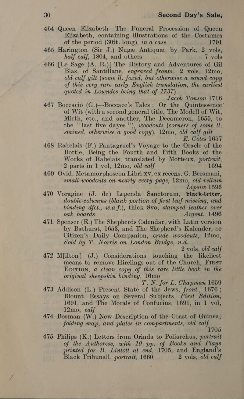 464 Queen Elizabeth—-The Funeral Procession of Queen Elizabeth, containing illustrations of the Costumes of the period (30ft. long), in a case 1791 465 Harington (Sir J.) Nuge Antique, by Park, 2 vols, half calf, 1804, and others 7 vols 466 [Le Sage (A. R.)] The History and Adventures of Gil Blas, of Santillane, engraved fronts., 2 vols, 12mo, old calf gilt (some ll. foxed, but otherwise a sound copy of this very rare early English translation, the earliest quoted in Lowndes being that of 1737) Jacob Tonson 1716 467 Boccacio (G.)—-Boccace’s Tales: Or the Quintessence’ of Wit (with a second general title, The Modell of Wit, Mirth, etc., and another, The Decameron, 1655, to the “last five dayes ’’), woodcuts (corners of some Il. stained, otherwise a good copy), 12mo, old calf gilt E.. Cotes 1657 468 Rabelais (F.) Pantagruel’s Voyage to the Oracle of the Bottle, Being the Fourth and Fifth Books of the Works of Rabelais, translated by Motteux, portrait, 2 parts in 1 vol, 12mo, old calf 1694 469 Ovid. Metamorphoseon Libri xv, ex recens. G. Bersmani, _ small woodcuts on nearly every page, 12mo, old vellum LIipsie 1596 470 Voragine (J. de) Legenda Sanctorum, black-letter, double-columns (blank portion. of first leaf missing, and binding dfct., w.a.f.), thick 8vo, stamped leather over oak boards Argent. 1496 471 Spenser (E.) The Shepherds Calendar, with Latin version by Bathurst, 1653, and The Shepherd’s Kalender, or Citizen’s Daily Companion, crude woodcuts, 12mo, Sold by T. Norris on London Bridge, n.d. 2 vols, old calf 472 M[ilton] (J.) Considerations touching the likeliest means to remove Hirelings out of the Church, First Epition, a clean copy of this rare little book in the original sheepskin binding, 16mo : T. N. for L. Chapman 1659 473 Addison (L.) Present State of the Jews, front., 1676 ; Blount. Essays on Several Subjects, First Hdition, 1691, and The Morals of Confucius, 1691, in 1 vol, 12mo, calf 474 Bosman (W.) New Description of the Coast of Guinea, folding map, and plates in compartments, old calf : 1705 475 Philips (K.) Letters from Orinda to Poliarchus, portrait of the Authoress, with 10 pp. of Books and Plays printed for B. Lintott at end, 1705, and England’s Black Tribunall, portrait, 1660 2 vols, old calf 