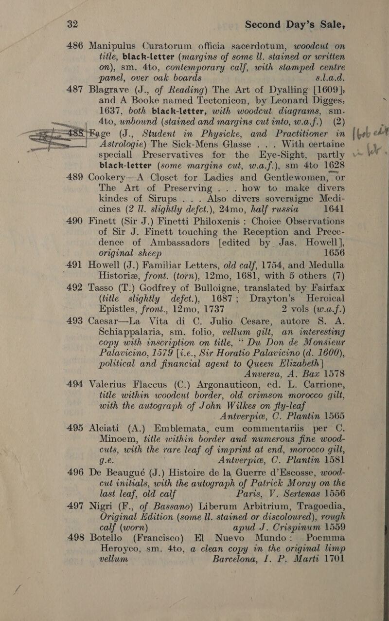 486 Manipulus Curatorum officia sacerdotum, woodcut on title, black-letter (margins of some ll. stained or written on), sm. 4to, contemporary calf, with stamped centre panel, over oak boards s.l.a.d. 487 Blagrave (J., of Reading) The Art of Dyalling [1609], and A Booke named Tectonicon, by Leonard Digges, 1637, both black-letter, with woodcut diagrams, sm. » Ato, unbound (stained and margins cut into, w.a.f.) (2) Se (age (J., Student in Physicke, and Practitioner in ane Astrologie) The Sick-Mens Glasse . . . With certaine  black-letter (some margins cut, w.a.f.), sm 4to 1628 489 Cookery—-A Closet for Ladies and Gentlewomen, Or The Art of Preserving . how to make divers kindes of Sirups.. . Also divers soveraigne Medi- eines (2 ll. slightly defct.), 24mo, half russia 1641 490 Finett (Sir J.) Finetti Philoxenis : Choice Observations of Sir J. Finett touching the Reception and Prece- dence of Ambassadors [edited by Jas. Howell], | original sheep 1656 491 Howell (J.) Familiar Letters, old calf, 1754, and Medulla Historie, front. (torn), 12mo, 1681, with 5 others (7) 492 Tasso (T.) Godfrey of Bulloigne, translated by Fairfax (title slightly defct.), 1687; Drayton’s Heroical Epistles, front., 12mo, 1737 2 vols (w.a.f.) 493 Caesar—La Vita di C. Julio. Cesare, autore 8. A. Schiappalaria, sm. folio, vellum gilt, an interesting copy with inscription on title, “‘ Du Don de Monsieur Palavicino, 1579 [t.e., Sir Horatio Palavicino (d. 1600), political and financial agent to Queen Elizabeth | Anversa, A. Bax 1578 494 Valerius Flaccus (C.) Argonauticon, ed. L. Carrione, title within woodcut border, old crimson morocco gilt, with the autograph of John Wilkes on fly-leaf Antverpie, C. Plantin 1565 495 Alciati (A.) Emblemata, cum commentarlis per C. Minoem, title within border and numerous fine wood- cuts, with the rare leaf of imprint at end, morocco gilt, g.é. Antverpie, C. Plantin 1581 496 De Beaugué (J.) Histoire de la Guerre d’Escosse, wood- cut initials, with the autograph of Patrick Moray on the last leaf, old calf Paris, V. Sertenas 1556 497 Nigri (F., of Bassano) Liberum Arbitrium, Tragoedia, Original Edition (some ll. stained or discoloured), rough calf (worn) apud J. Crispinum 1559 498 Botello (Francisco) El Nuevo Mundo: |. Poemma Heroyco, sm. 4to, a clean copy in the original limp vellum Barcelona, I. P. Mart: 1701