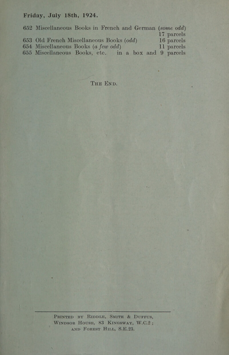 652 Miscellaneous Books in French and German (some odd) 17 parcels 653 Old French Miscellaneous Books (odd) 16 parcels 654 Miscellaneous Books (a few odd) 11 parcels 655 Miscellaneous Books, etc. in a box and 9 parcels THE END. PRINTED By RIDDLE, SmitTH &amp; DuFFuUs, Winpsor Houser, 83 Kinesway, W.C.2 ; AND Forest Hint, 8.E.23.