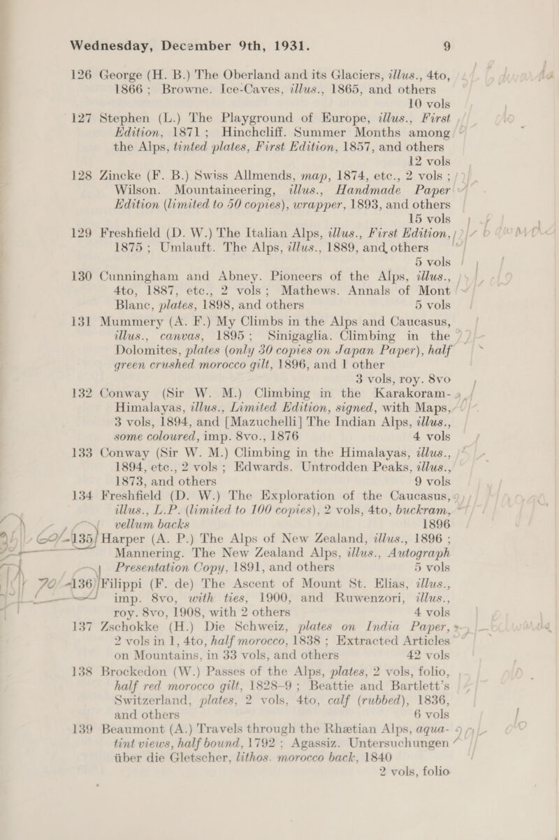 126 George (H. B.) The Oberland and its Glaciers, cllus., 4to, 1866; Browne. Ice-Caves, zllus., 1865, and others 10 vols 127 Stephen (L.) The Playground of Europe, illus., First Edition, 1871; Hinchcliff. Summer Months among. ~ the Alps, tented plates, First Edition, 1857, and others 12 vols 128 Zincke (F. B.) Swiss Allmends, map, 1874, etc., 2 vols ; / Wilson. Mountaineering, tllus., Handmade Paper Hdition (limited to 50 copies), wrapper, 1893, and others I5vols 7} 129 Freshfield (D. W.) The Italian Alps, dlus., First Edition, [2 [7 [ 1875 ; Umlauft. The Alps, ellus., 1889, and others | 5 vols | | 130 Cunningham and Abney. Pioneers of the Alps, ddlus., )5 | 4to, 1887, etc., 2 vols; Mathews. Annals of Mont /~ Blanc, plates, 1898, and others 5 vols 131 Mummery (A. I.) My Climbs in the Alps and Caucasus, illus., canvas, 1895; Sinigaglia. Climbing in the / , Dolomites, plates (only 30 copies on Japan Paper), half green crushed morocco gilt, 1896, and 1 other 3 vols, roy.8vo 132 Conway (Sir W. M.) Climbing in the Karakoram- 9 _/ Himalayas, tllus., Limited Edition, signed, with Maps, + 3 vols, 1894, and [Mazuchelli] The Indian Alps, cllus., some coloured, imp. 8vo., 1876 4 vols 133 Conway (Sir W. M.) Climbing in the Himalayas, dllus., 1894, ete., 2 vols ; Edwards. Untrodden Peaks, zllus., 1873, and others 9 vols 134 Freshfield (D. W.) The Exploration of the Caucasus, « llus., L.P. (limited to 100 copies), 2 vols, 4to, buckram, ~ ~~ EA) »ro™N vellum backs 1896 44 C135 Harper (A. P.) The Alps of New Zealand, illus., 1896 ; _— Mannering. The New Zealand Alps, illus., a aa Presentation Copy, 1891, and others 5 vols rA . ai if 74 #136, Wilippi (F. de) The Ascent of Mount St. Elias, ten a imp. 8vo, with tres, 1900, and Ruwenzori, «llus., roy. 8vo, 1908, with 2 others 4 vols 137 Zschokke (H.) Die Schweiz, plates on India Paper, »-, 2 vols in 1, 4to, half morocco, 1838 ; Extracted Articles on Mountains, in 33 vols, and others 42 vols 138 Brockedon (W.) Passes of the Alps, plates, 2 vols, folio, half red morocco gilt, 1828-9; Beattie and Bartlett’s Switzerland, plates, 2 vols, 4to, calf (rubbed), 1836, and others 6 vols 139 Beaumont (A.) Travels through the Rhetian Alps, aqua- tint views, half bound, 1792 ; Agassiz. Untersuchungen iiber die Gletscher, lithos. morocco back, 1840 2 vols, folio