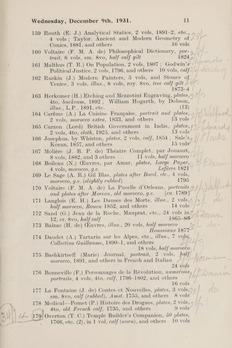 159 Routh (E. J.) Analytical Statics, 2 vols, 1891-2, etc., 4 vols; Taylor. Ancient and Modern Geometry of / Conics, 1881, and others 16 vols 160 Voltaire (F. M. A. de) Philosophical Dictionary, por- trait, 6 vols, sm. 8vo, half calf gilt 1824 &gt; 161 Malthus (T. R.) On Population, 2 vols, 1807 ; Godwin’s Political Justice, 2 vols, 1796, and others 10 vols, calf. 162 Ruskin (J.) Modern Painters, 5 vols, and Stones of Venice, 3 vols, illus., 8 vols, roy. 8vo, tree calf gilt A” 1873-4 163 Herkomer (H.) Etching and Mezzotint Engraving, plates, ¢ 4to, buckram, 1892; William Hogarth, by Dobson,’ illus., L.P., 1891, a (13) 164 Caréme (A.) La Cuisine Frangaise, portrait and plates , ¢ 2 vols, morocco extra, 1833, and others 13 vols ¢ 165 Curzon (Lord) British Government in India, plates, » 2 vols, 4to, cloth, 1925, and others 13 vols 166 Josephus, by Whiston, plates, 2 vols, calf, 1854 ; Sale’sy | Koran, 1857, and others 15 vol 167 Moliére (J. B. P. de) Théatre Complet, par Jouaust, 8 vols, 1882, and 3 others 11 vols, half morocco |: 168 Boileau (N.) Gluvres, par Amar, plates, Large Paper, 4 vols, morocco, g.e. Lefevre 1821 169 Le Sage (A. R.) Gil Blas, plates after Borel, etc., 4 vols, morocco, g.e. (slightly rubbed) 1795 170 Voltaire (F. M. A. de) La Pucelle d’Orleans, portraits 9 / and plates after Moreau, old morocco, 9.é. [ca. 1789] 171 Langlois (E. H.) Les Danses des Morts, illus., 2 vols, half morocco, Rouen 1852, and others 14 vols 172 Sand (G.) Jean de la Roche, Mauprat, etc., 24 vols in? 12, cr. 8vo, half calf 1865- 80 173 Balzac (H. de) (uvres, illus., 20 vols, half morocco Houssiaua 1877 174 Daudet (A.) Tartarin sur re Alpes, etc., illus., 7 volss Collection Guillawme, 1890-1, and others 18 vols, half morocco ,, 175 Bashkirtseff (Marie) Journal, portrait, 2 vols, half / morocco, 1891, and others in French and Italian | 24 vols 176 Bonneville (F.) Personnages de la Révolution, numerous , portraits, 4 vols, 4to, calf, 1796-1802, and others 16 vols La Fontaine (J. de) Contes et Nouvelles, plates, 3 vols, sm. 8vo, calf (rubbed), Amst. 1755, and others 8 vols —™ 178 Medical—Pomet (P.) Histoire des Drogues, plates, 2 vols, : alk 4to, old French calf, 1735, and others 9 vols aV | | ct Arg) Overton (T. C.) Temple Builder’s Companion, 54 plates, 17 ~I