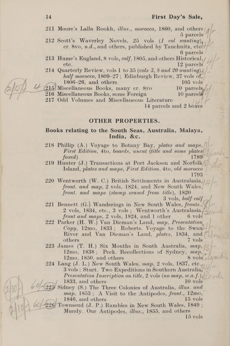 / 211 Moore’s Lalla Rookh, illus., morocco, 1860, and others , 4\r 5 ree if 212 Scott’s Waverley Novels, 25 vols (1 vol wanting) cr. 8vo, n.d., and others, published by Tauchnitz, etohy/ 6 parcels - 213 Hume’s England, 8 vols, calf, 1805, and others Historical, / ete. 12 parcels | 214 Quarterly Review, vols 1 to 35 (vols 3, § and 20 wanting) } half morocco, 1809-27 ; Edinburgh Review, 37 vols of, 1806-26, and others 105 vols | (215) Miscellaneous Books, many cr. 8vo 10. parcels,// 216 Miscellaneous Books, some Foreign 10 parcel / 217 Odd Volumes and Miscellaneous Literature 14 parcels and 2 boxes OTHER PROPERTIES. Books relating to the South Seas, Australia, Malaya, India, &amp;c. 218 Phillip (A.) Voyage to Botany Bay, plates and maps,/ First Edition, 4to, boards, uncut (title and some plates! / foxed) 1789. 219 Hunter (J.) Transactions at Port Javikaad and Norfolk’, Island, plates and maps, First Edition, 4to, old morocco’ 1793 220 Wentworth (W. C.) British Settlements in Australasia, / _ front. and map, 2 vols, 1824, and New South Wales, front. and maps (stamp erased from title), 1820 3 vols, half calf 221 Bennett (G.) Wanderings in New South Wales, fronts., y, y|- 2 vols, 1834, etc., 3 vols; Wentworth’s Australasia,/- front and maps, 2 vols, 1824, and 1 other 6 col 222 Parker (H. W.) Van Dieman’s Land, map, Presentation, , | Copy, 12mo, 1833; Roberts. Voyage to the Swan~ ~ River and Van Dieman’s Land, plates, 1834, and © others 7 vols 223 James (T. H.) Six Months in South Australia, map, | 12mo, 1838; Peck. Recollections of Sydney, map, _ 12mo, 1850, and others 8 vols ¢i i 224 Lang (J. L.) New South Wales, map, 2 vols, 1837, etc., 3 vols; Sturt. Two Expeditions in Southern Australia, Presentation Inscription on title, 2 vols (no map, w.a.f.), Beri) T8338: ae others 10 vols Leap Sidney (S.) The Three Colonies of Australia, dlus. and map, 1853; A Visit to the Antipodes, front., 12mo, 1846, and others 15 vols Mundy. Our Antipodes, illws., 1855, and others 15 vols